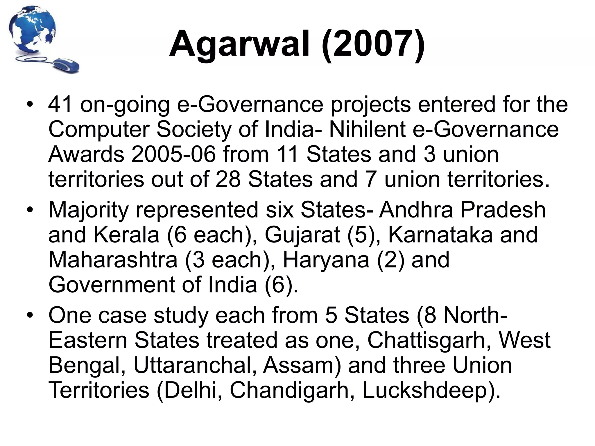 Agarwal (2007)
• 41 on-going e-Governance projects entered for the
Computer Society of India- Nihilent e-Governance
Awards 2005-06 from 11 States and 3 union
territories out of 28 States and 7 union territories.
• Majority represented six States- Andhra Pradesh
and Kerala (6 each), Gujarat (5), Karnataka and
Maharashtra (3 each), Haryana (2) and
Government of India (6).
• One case study each from 5 States (8 NorthEastern States treated as one, Chattisgarh, West
Bengal, Uttaranchal, Assam) and three Union
Territories (Delhi, Chandigarh, Luckshdeep).

 