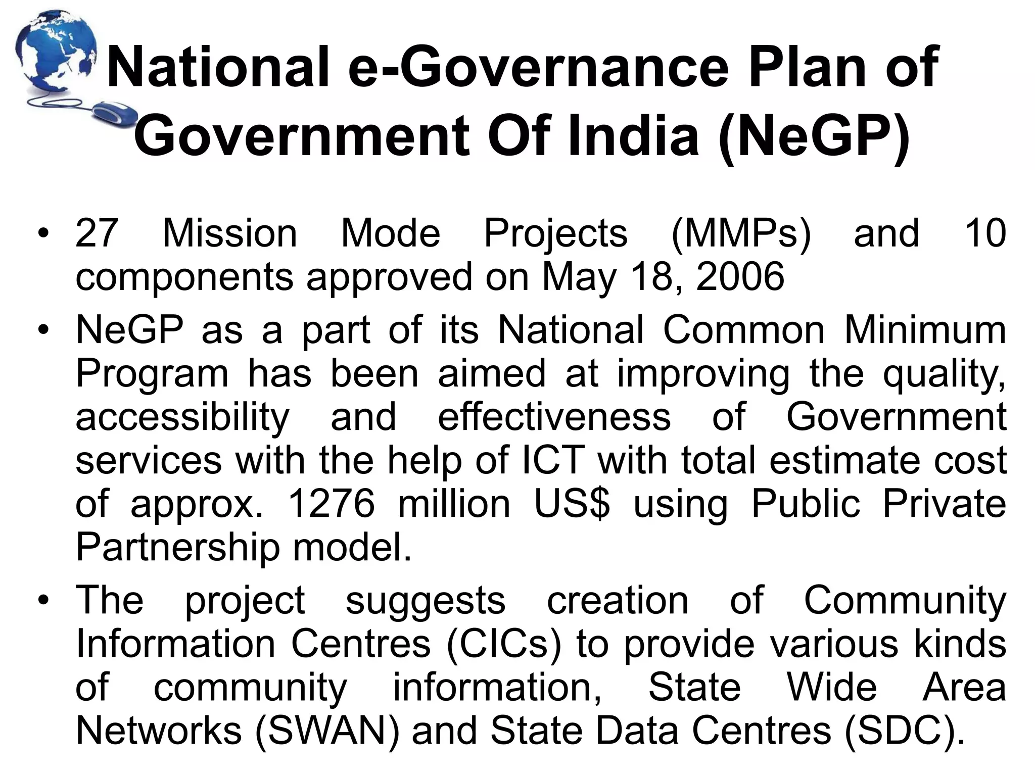 National e-Governance Plan of
Government Of India (NeGP)
• 27 Mission Mode Projects (MMPs) and 10
components approved on May 18, 2006
• NeGP as a part of its National Common Minimum
Program has been aimed at improving the quality,
accessibility and effectiveness of Government
services with the help of ICT with total estimate cost
of approx. 1276 million US$ using Public Private
Partnership model.
• The project suggests creation of Community
Information Centres (CICs) to provide various kinds
of community information, State Wide Area
Networks (SWAN) and State Data Centres (SDC).

 