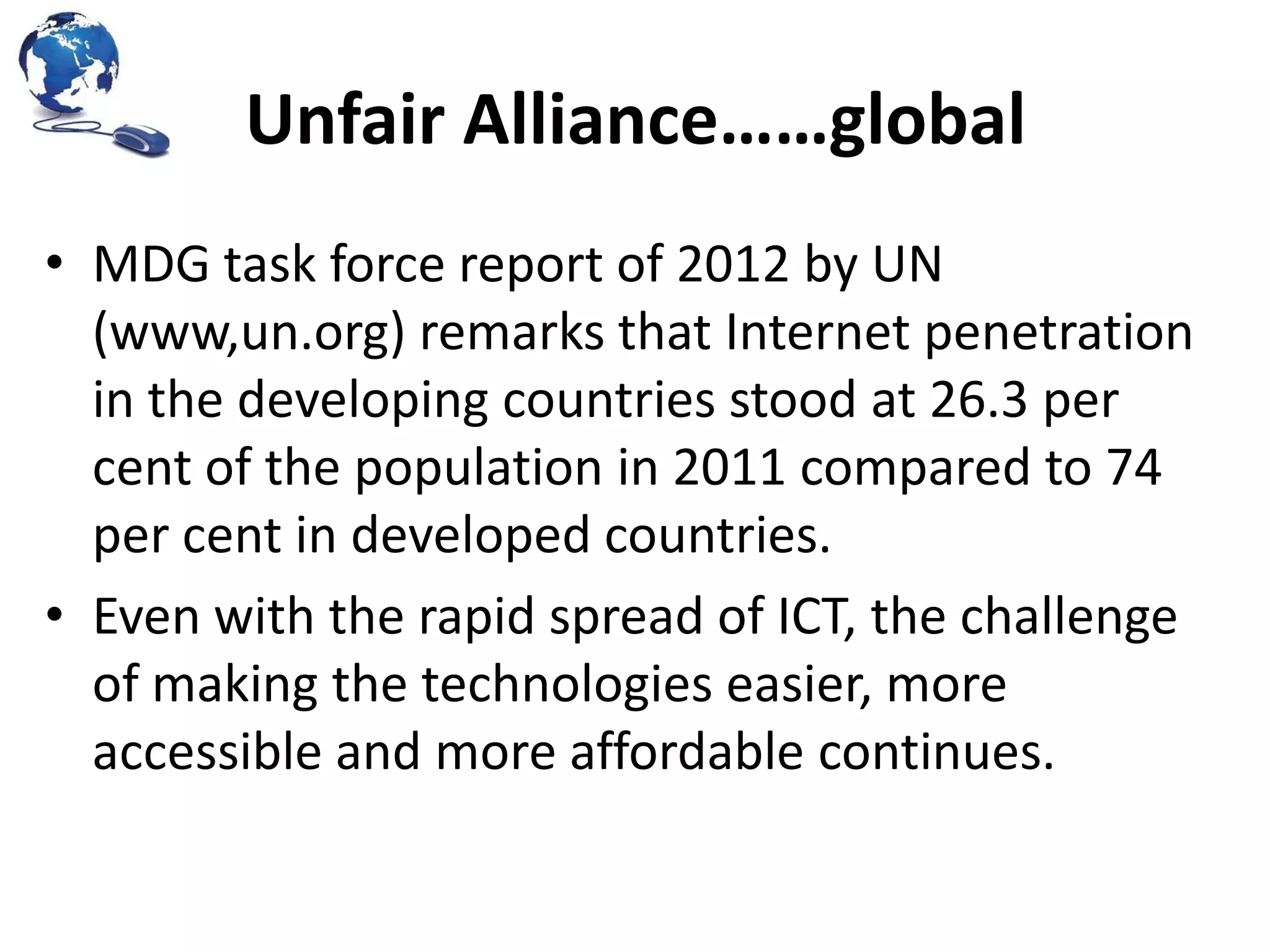 Unfair Alliance……global
• MDG task force report of 2012 by UN
(www,un.org) remarks that Internet penetration
in the developing countries stood at 26.3 per
cent of the population in 2011 compared to 74
per cent in developed countries.
• Even with the rapid spread of ICT, the challenge
of making the technologies easier, more
accessible and more affordable continues.

 