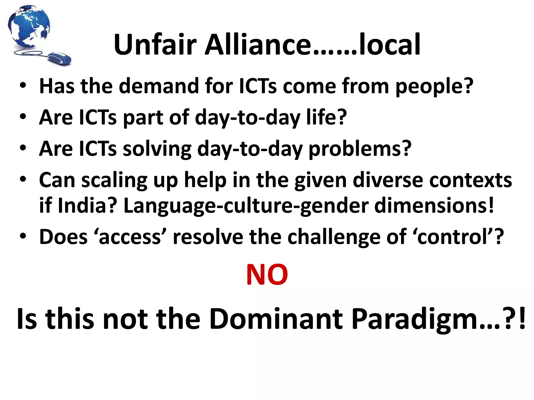 Unfair Alliance……local
•
•
•
•

Has the demand for ICTs come from people?
Are ICTs part of day-to-day life?
Are ICTs solving day-to-day problems?
Can scaling up help in the given diverse contexts
if India? Language-culture-gender dimensions!
• Does ‘access’ resolve the challenge of ‘control’?

NO
Is this not the Dominant Paradigm…?!

 