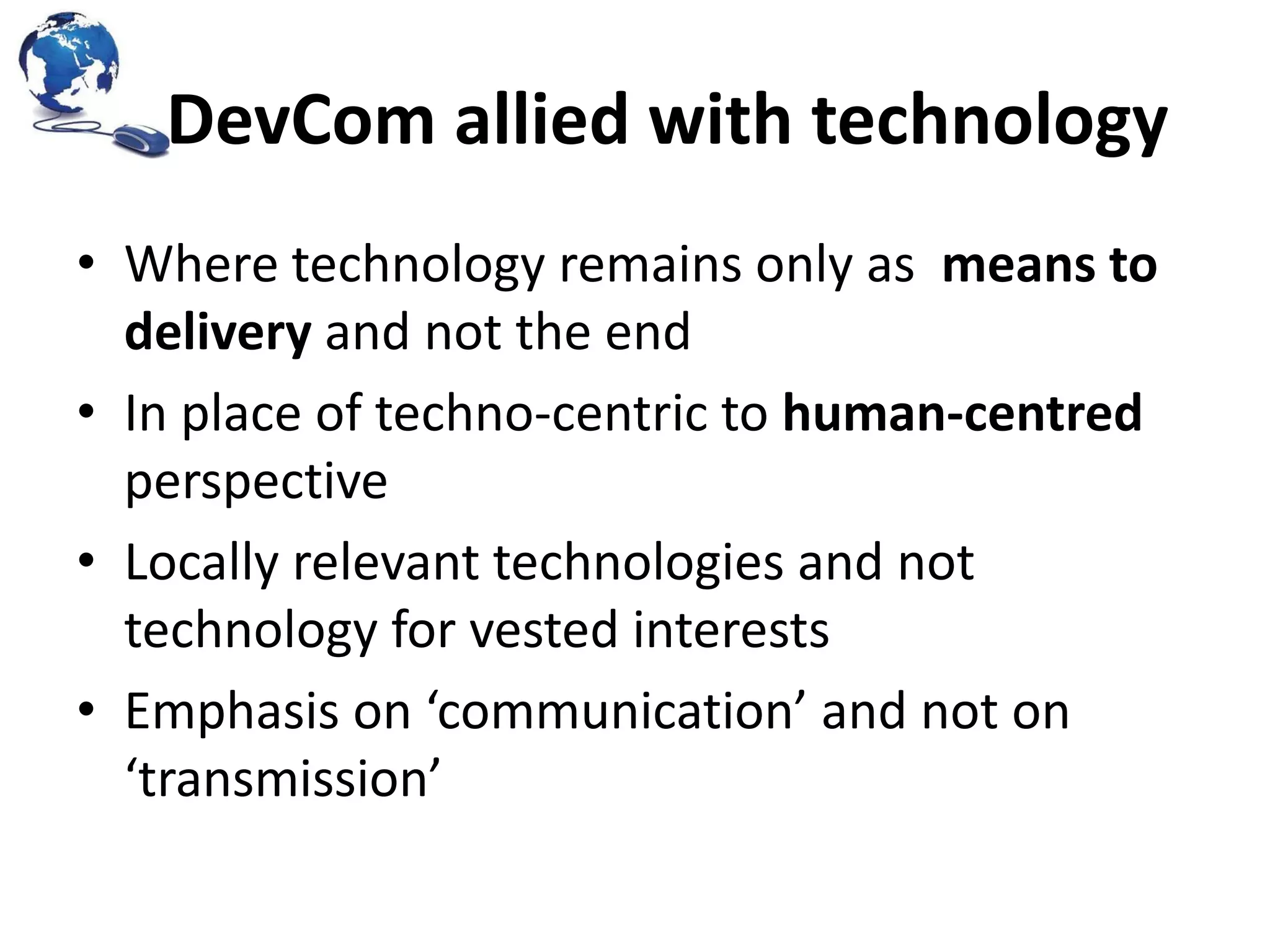 DevCom allied with technology
• Where technology remains only as means to
delivery and not the end
• In place of techno-centric to human-centred
perspective
• Locally relevant technologies and not
technology for vested interests
• Emphasis on ‘communication’ and not on
‘transmission’

 