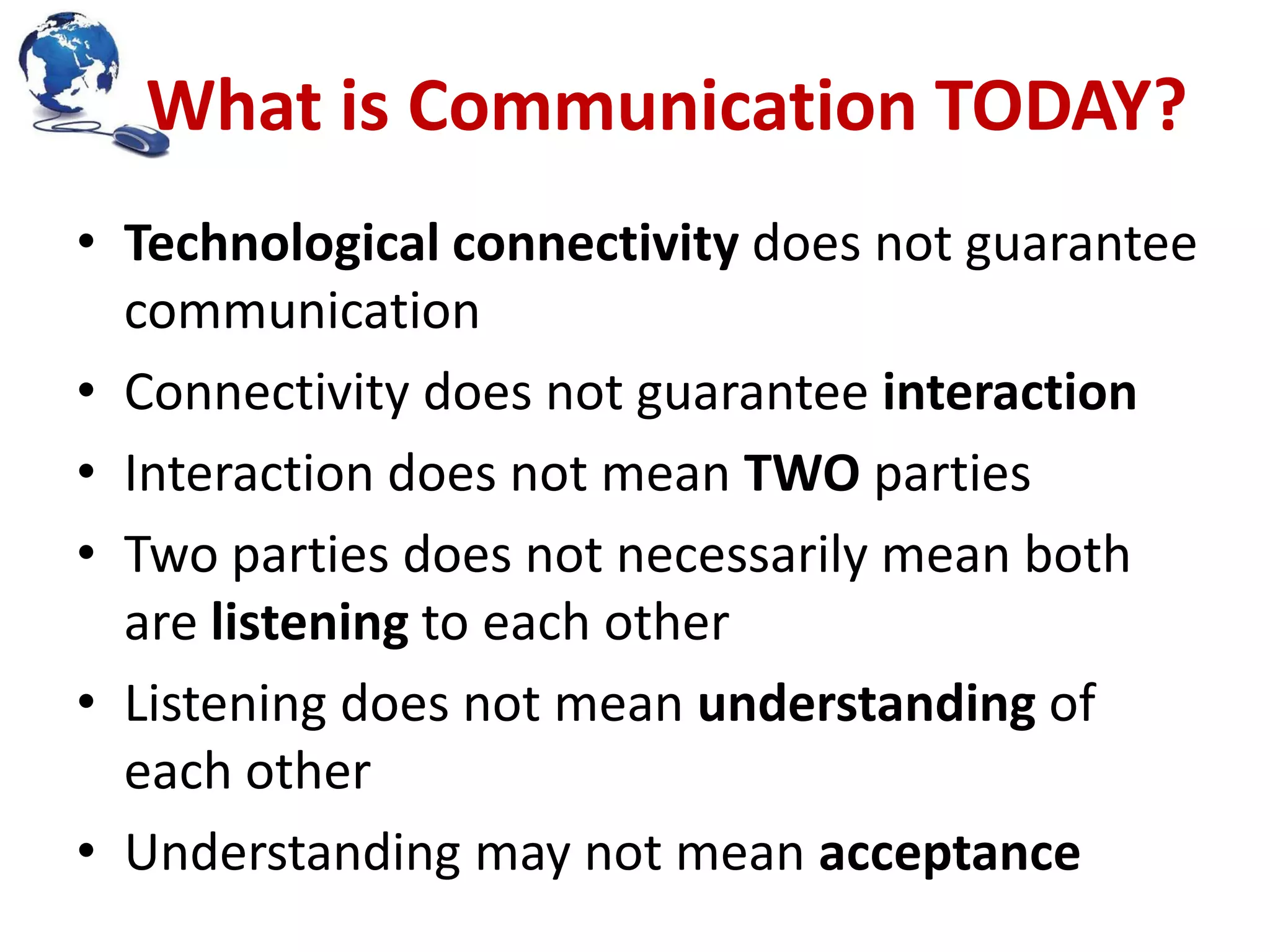 What is Communication TODAY?
• Technological connectivity does not guarantee
communication
• Connectivity does not guarantee interaction
• Interaction does not mean TWO parties
• Two parties does not necessarily mean both
are listening to each other
• Listening does not mean understanding of
each other
• Understanding may not mean acceptance

 
