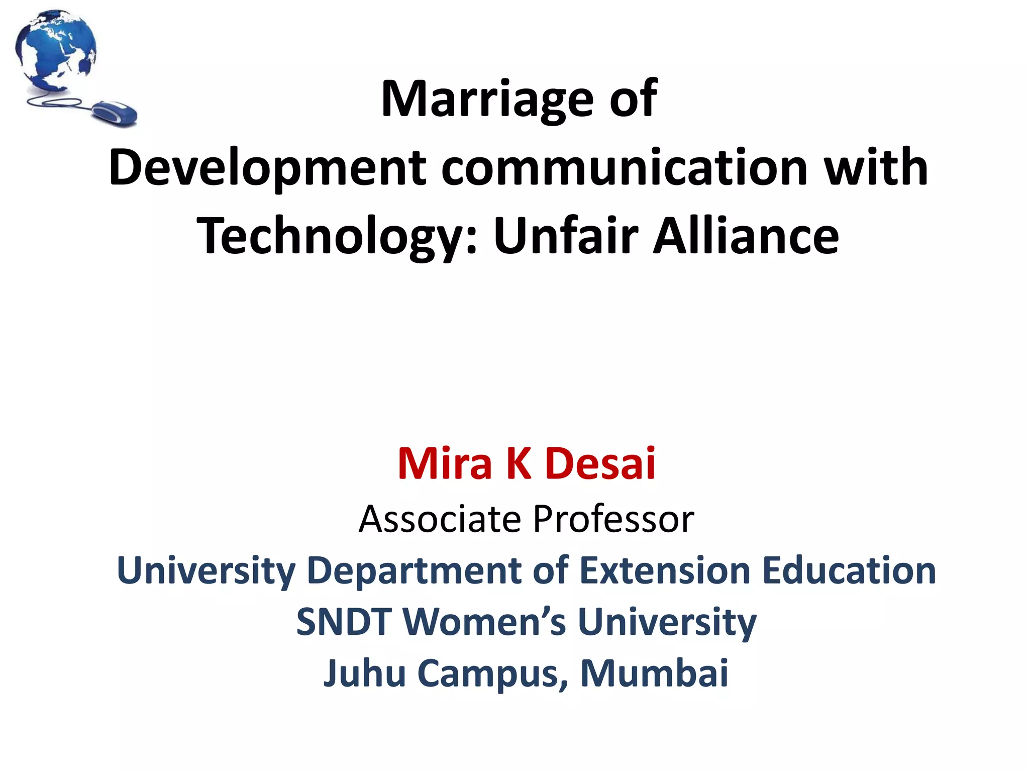 Marriage of
Development communication with
Technology: Unfair Alliance

Mira K Desai
Associate Professor
University Department of Extension Education
SNDT Women’s University
Juhu Campus, Mumbai

 