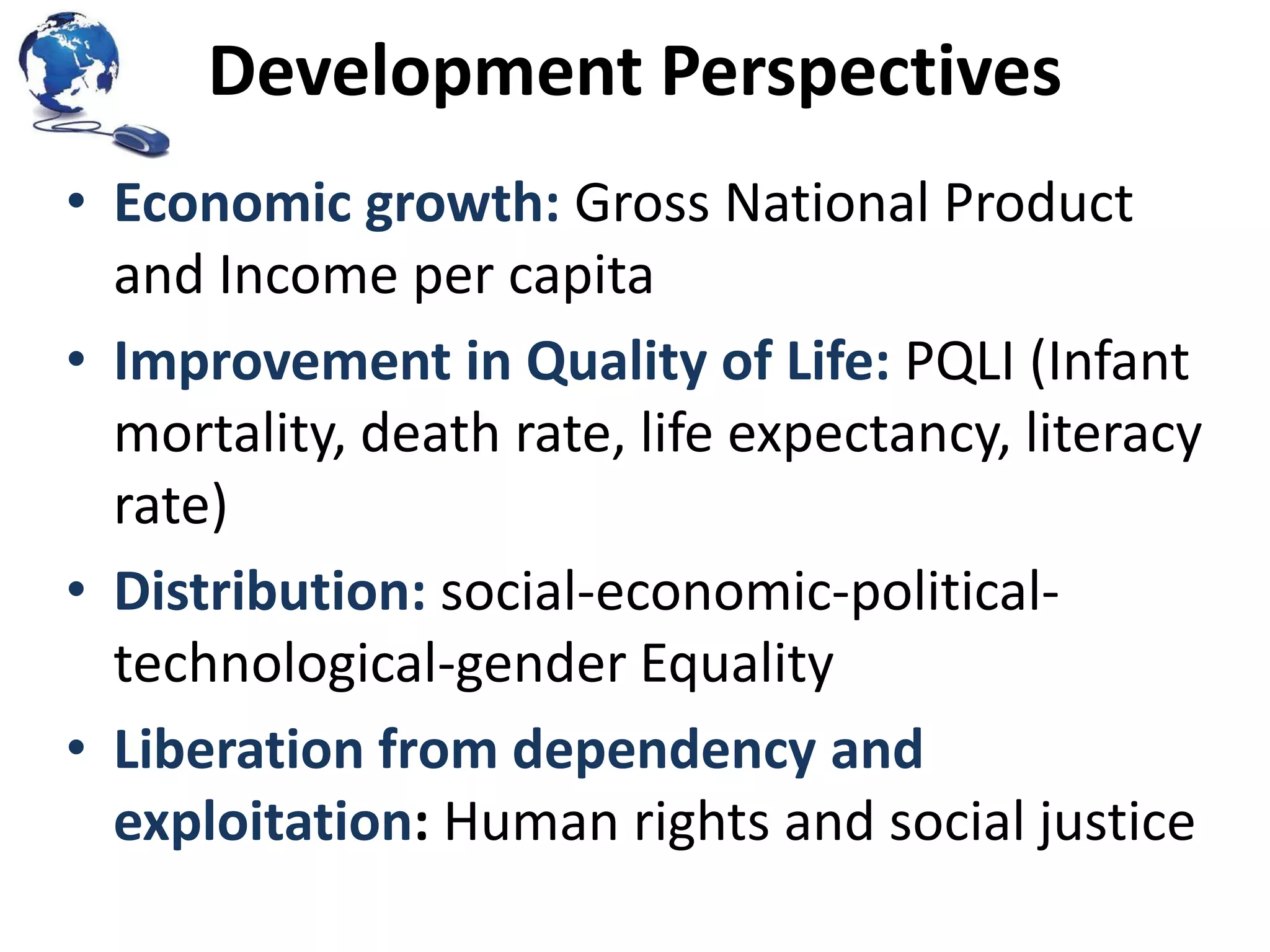 Development Perspectives
• Economic growth: Gross National Product
and Income per capita
• Improvement in Quality of Life: PQLI (Infant
mortality, death rate, life expectancy, literacy
rate)
• Distribution: social-economic-politicaltechnological-gender Equality
• Liberation from dependency and
exploitation: Human rights and social justice

 