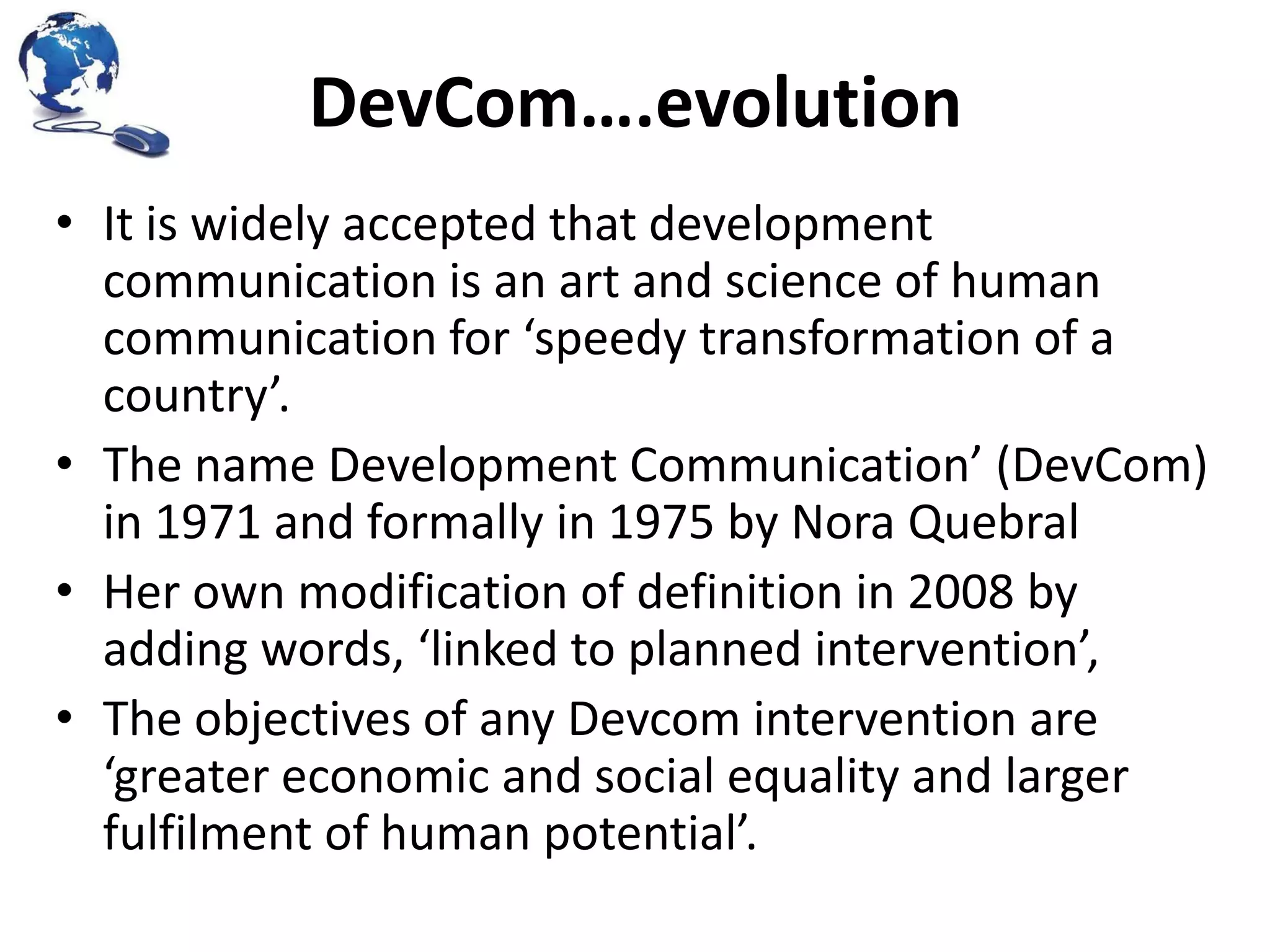 DevCom….evolution
• It is widely accepted that development
communication is an art and science of human
communication for ‘speedy transformation of a
country’.
• The name Development Communication’ (DevCom)
in 1971 and formally in 1975 by Nora Quebral
• Her own modification of definition in 2008 by
adding words, ‘linked to planned intervention’,
• The objectives of any Devcom intervention are
‘greater economic and social equality and larger
fulfilment of human potential’.

 