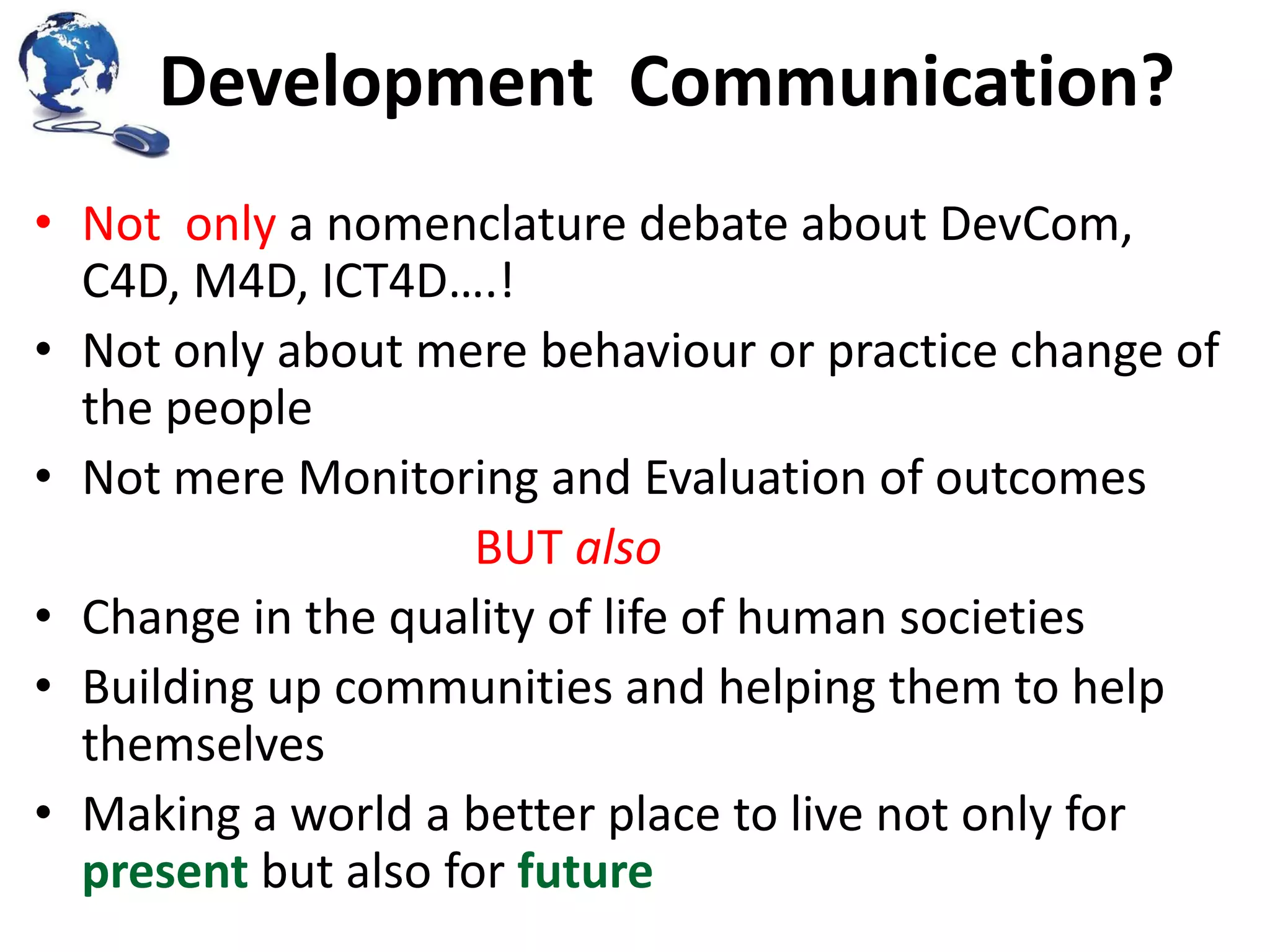 Development Communication?
• Not only a nomenclature debate about DevCom,
C4D, M4D, ICT4D….!
• Not only about mere behaviour or practice change of
the people
• Not mere Monitoring and Evaluation of outcomes
BUT also
• Change in the quality of life of human societies
• Building up communities and helping them to help
themselves
• Making a world a better place to live not only for
present but also for future

 