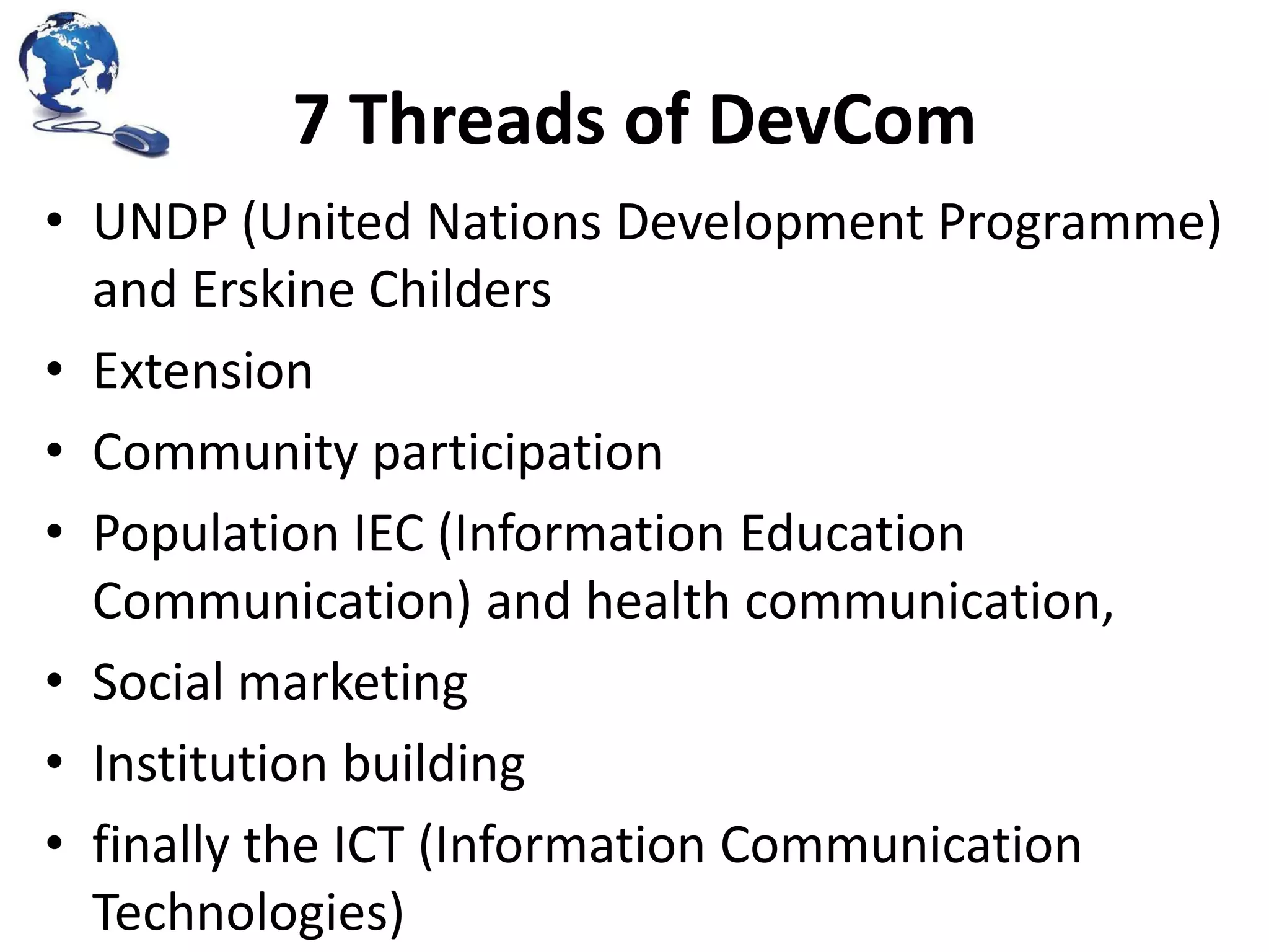 7 Threads of DevCom
• UNDP (United Nations Development Programme)
and Erskine Childers
• Extension
• Community participation
• Population IEC (Information Education
Communication) and health communication,
• Social marketing
• Institution building
• finally the ICT (Information Communication
Technologies)

 