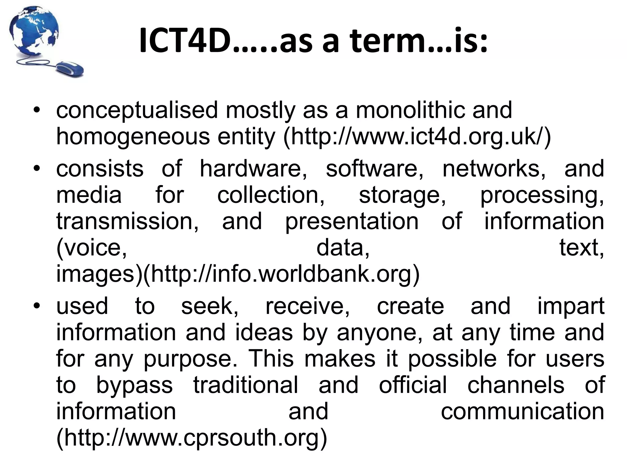 ICT4D…..as a term…is:
• conceptualised mostly as a monolithic and
homogeneous entity (http://www.ict4d.org.uk/)
• consists of hardware, software, networks, and
media for collection, storage, processing,
transmission, and presentation of information
(voice,
data,
text,
images)(http://info.worldbank.org)
• used to seek, receive, create and impart
information and ideas by anyone, at any time and
for any purpose. This makes it possible for users
to bypass traditional and official channels of
information
and
communication
(http://www.cprsouth.org)

 