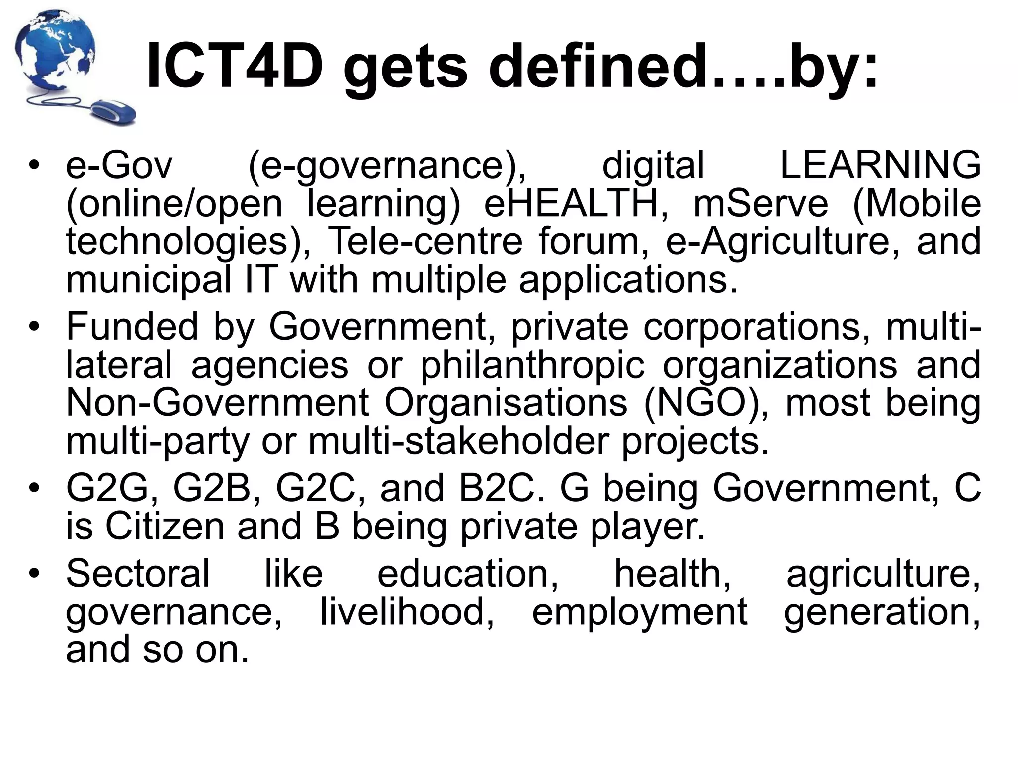 ICT4D gets defined….by:
• e-Gov
(e-governance),
digital
LEARNING
(online/open learning) eHEALTH, mServe (Mobile
technologies), Tele-centre forum, e-Agriculture, and
municipal IT with multiple applications.
• Funded by Government, private corporations, multilateral agencies or philanthropic organizations and
Non-Government Organisations (NGO), most being
multi-party or multi-stakeholder projects.
• G2G, G2B, G2C, and B2C. G being Government, C
is Citizen and B being private player.
• Sectoral like education, health, agriculture,
governance, livelihood, employment generation,
and so on.

 