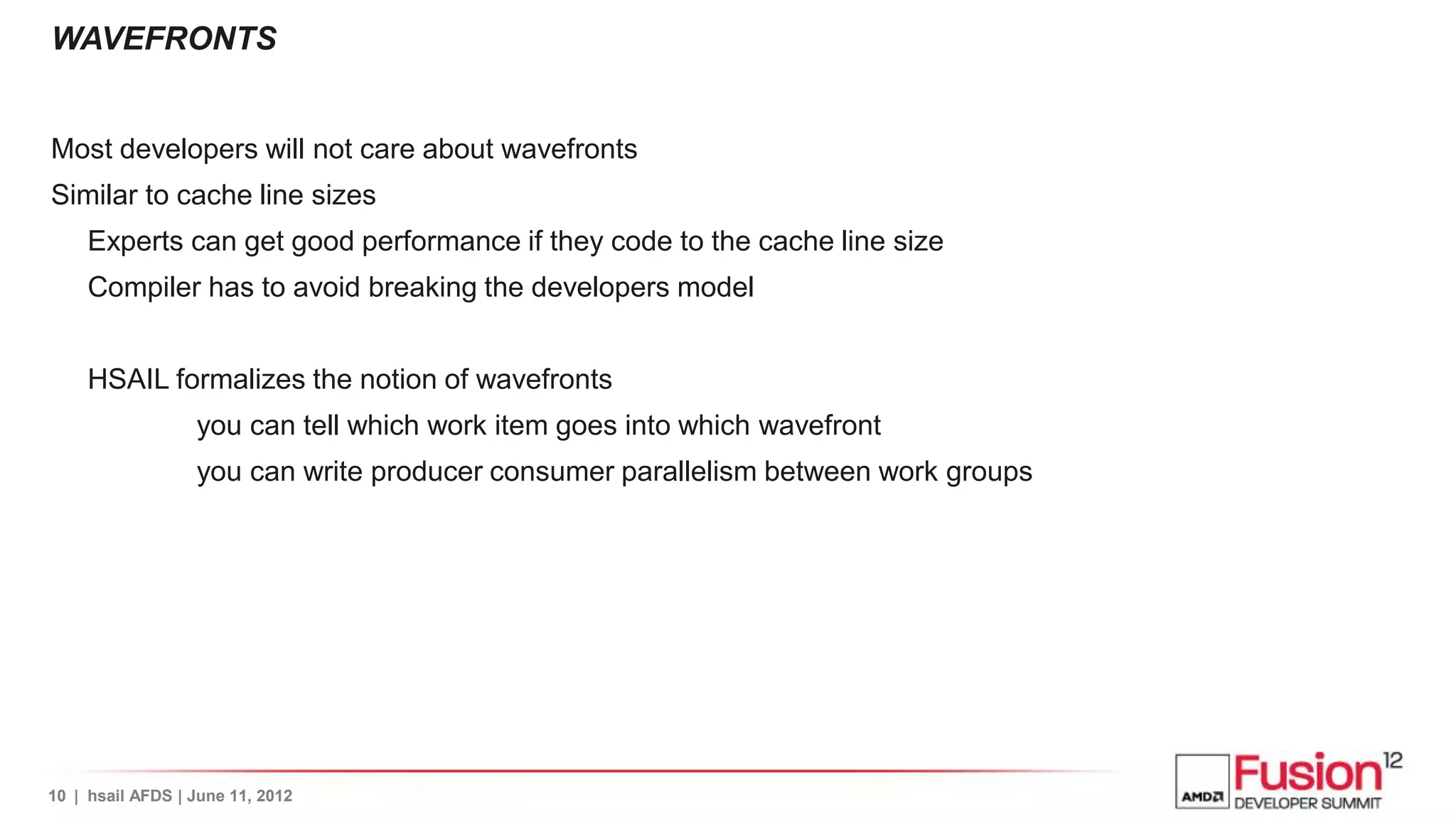 WAVEFRONTS


Most developers will not care about wavefronts
Similar to cache line sizes
     Experts can get good performance if they code to the cache line size
     Compiler has to avoid breaking the developers model


     HSAIL formalizes the notion of wavefronts
                  you can tell which work item goes into which wavefront
                  you can write producer consumer parallelism between work groups




10 | hsail AFDS | June 11, 2012
 