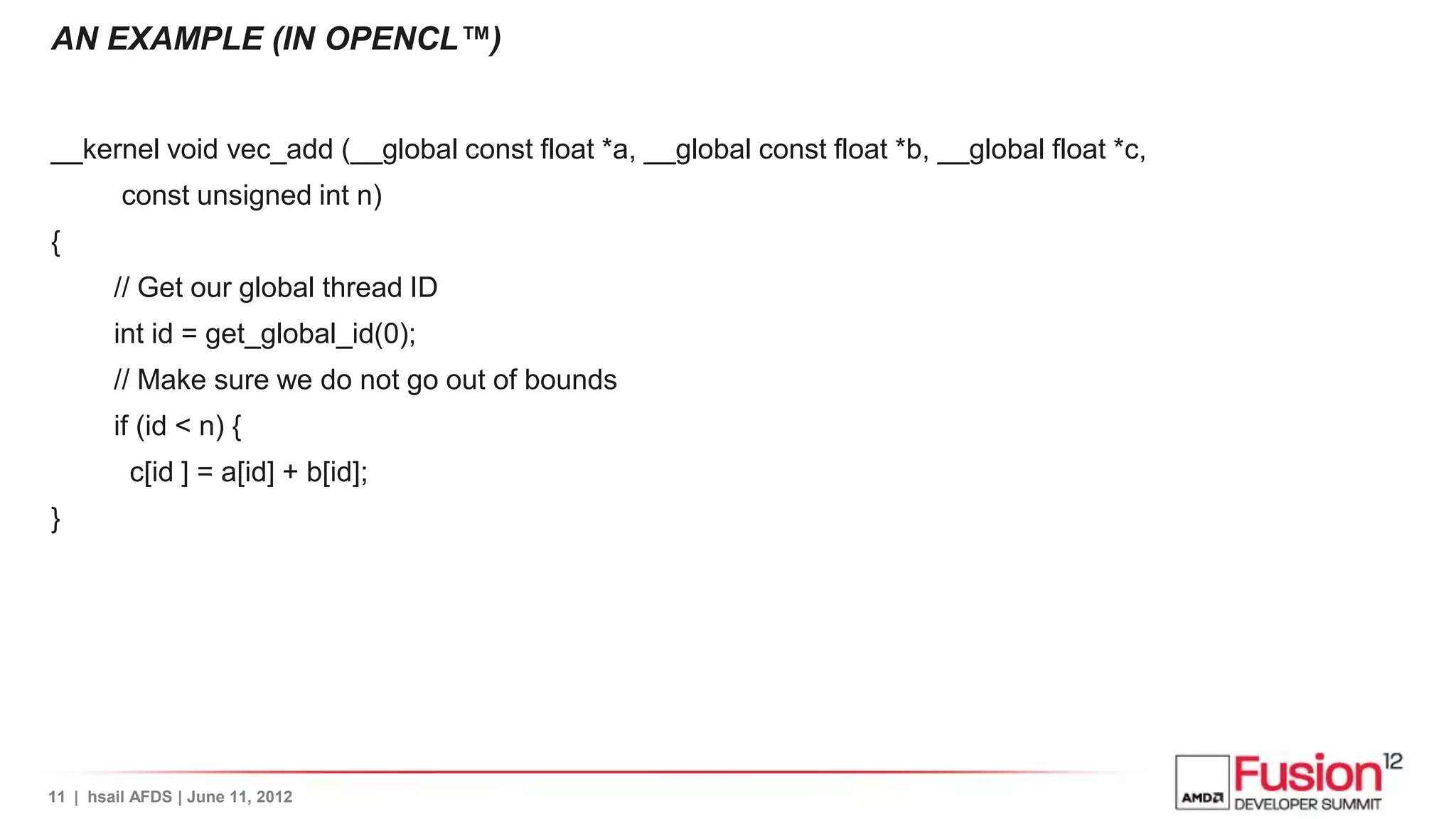 AN EXAMPLE (IN OPENCL™)


__kernel void vec_add (__global const float *a, __global const float *b, __global float *c,
         const unsigned int n)
{
        // Get our global thread ID
        int id = get_global_id(0);
        // Make sure we do not go out of bounds
        if (id < n) {
          c[id ] = a[id] + b[id];
}




11 | hsail AFDS | June 11, 2012
 