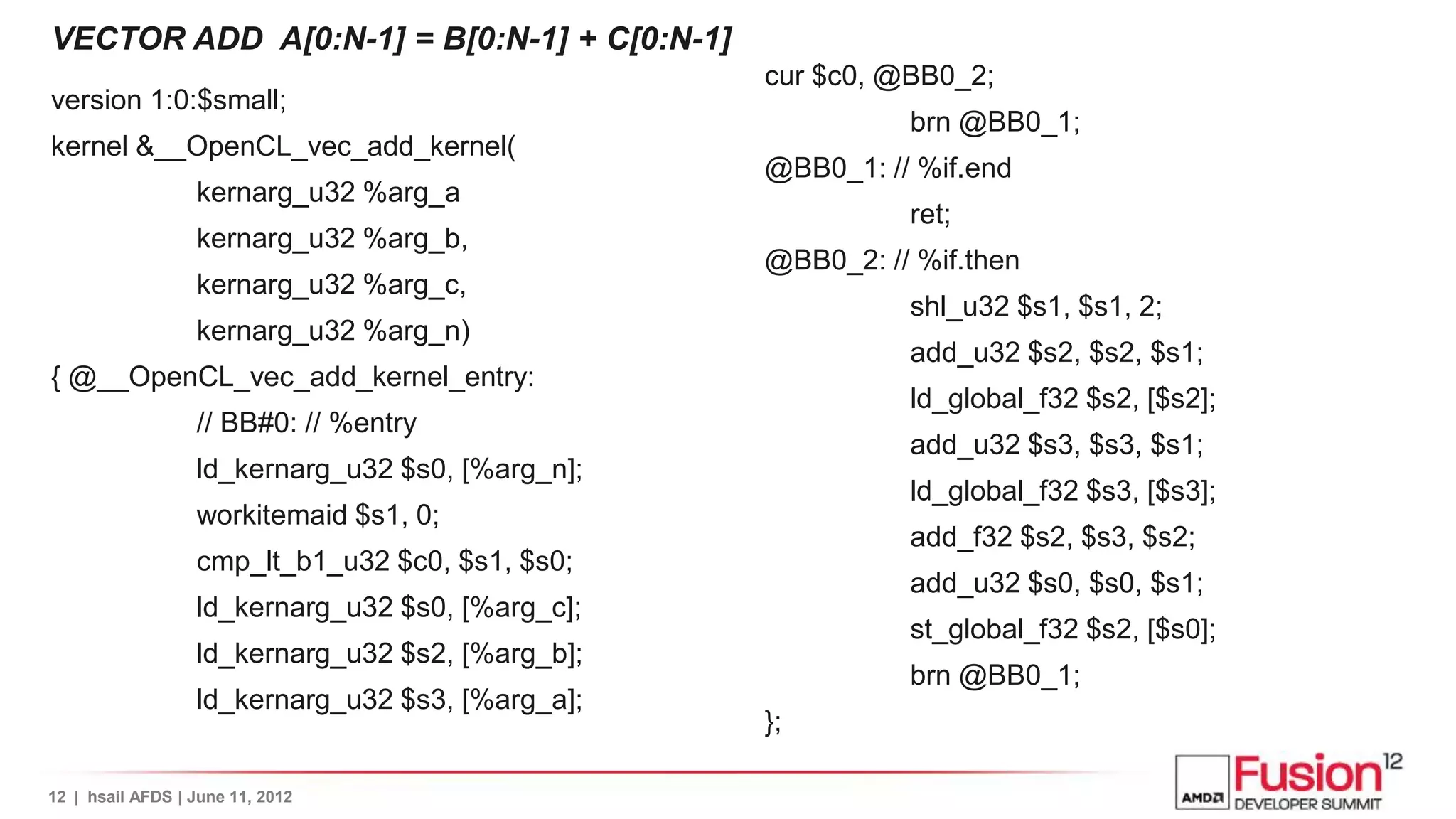 VECTOR ADD A[0:N-1] = B[0:N-1] + C[0:N-1]
                                                  cur $c0, @BB0_2;
version 1:0:$small;
                                                            brn @BB0_1;
kernel &__OpenCL_vec_add_kernel(
                                                  @BB0_1: // %if.end
                  kernarg_u32 %arg_a
                                                            ret;
                  kernarg_u32 %arg_b,
                                                  @BB0_2: // %if.then
                  kernarg_u32 %arg_c,
                                                            shl_u32 $s1, $s1, 2;
                  kernarg_u32 %arg_n)
                                                            add_u32 $s2, $s2, $s1;
{ @__OpenCL_vec_add_kernel_entry:
                                                            ld_global_f32 $s2, [$s2];
                  // BB#0: // %entry
                                                            add_u32 $s3, $s3, $s1;
                  ld_kernarg_u32 $s0, [%arg_n];
                                                            ld_global_f32 $s3, [$s3];
                  workitemaid $s1, 0;
                                                            add_f32 $s2, $s3, $s2;
                  cmp_lt_b1_u32 $c0, $s1, $s0;
                                                            add_u32 $s0, $s0, $s1;
                  ld_kernarg_u32 $s0, [%arg_c];
                                                            st_global_f32 $s2, [$s0];
                  ld_kernarg_u32 $s2, [%arg_b];
                                                            brn @BB0_1;
                  ld_kernarg_u32 $s3, [%arg_a];
                                                  };

12 | hsail AFDS | June 11, 2012
 
