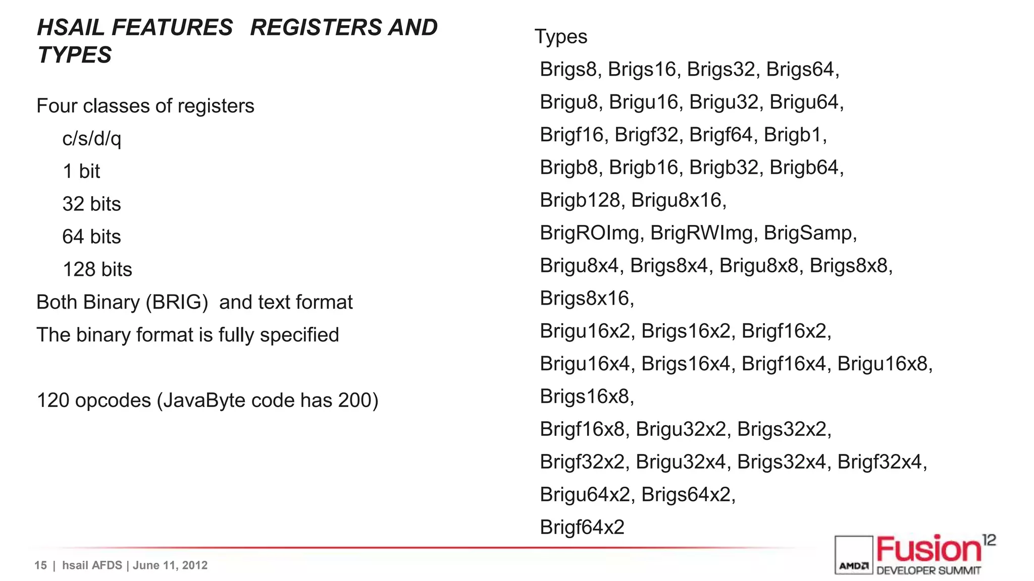 HSAIL FEATURES REGISTERS AND           Types
TYPES
                                       Brigs8, Brigs16, Brigs32, Brigs64,
Four classes of registers              Brigu8, Brigu16, Brigu32, Brigu64,
     c/s/d/q                           Brigf16, Brigf32, Brigf64, Brigb1,
     1 bit                             Brigb8, Brigb16, Brigb32, Brigb64,
     32 bits                           Brigb128, Brigu8x16,
     64 bits                           BrigROImg, BrigRWImg, BrigSamp,
     128 bits                          Brigu8x4, Brigs8x4, Brigu8x8, Brigs8x8,
Both Binary (BRIG) and text format     Brigs8x16,
The binary format is fully specified   Brigu16x2, Brigs16x2, Brigf16x2,
                                       Brigu16x4, Brigs16x4, Brigf16x4, Brigu16x8,
120 opcodes (JavaByte code has 200)    Brigs16x8,
                                       Brigf16x8, Brigu32x2, Brigs32x2,
                                       Brigf32x2, Brigu32x4, Brigs32x4, Brigf32x4,
                                       Brigu64x2, Brigs64x2,
                                       Brigf64x2
15 | hsail AFDS | June 11, 2012
 