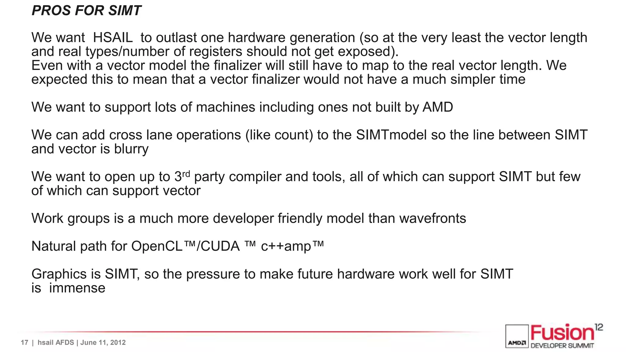 PROS FOR SIMT
   We want HSAIL to outlast one hardware generation (so at the very least the vector length
   and real types/number of registers should not get exposed).
   Even with a vector model the finalizer will still have to map to the real vector length. We
   expected this to mean that a vector finalizer would not have a much simpler time

   We want to support lots of machines including ones not built by AMD

   We can add cross lane operations (like count) to the SIMTmodel so the line between SIMT
   and vector is blurry

   We want to open up to 3rd party compiler and tools, all of which can support SIMT but few
   of which can support vector

   Work groups is a much more developer friendly model than wavefronts

   Natural path for OpenCL™/CUDA ™ c++amp™

   Graphics is SIMT, so the pressure to make future hardware work well for SIMT
   is immense


17 | hsail AFDS | June 11, 2012
 