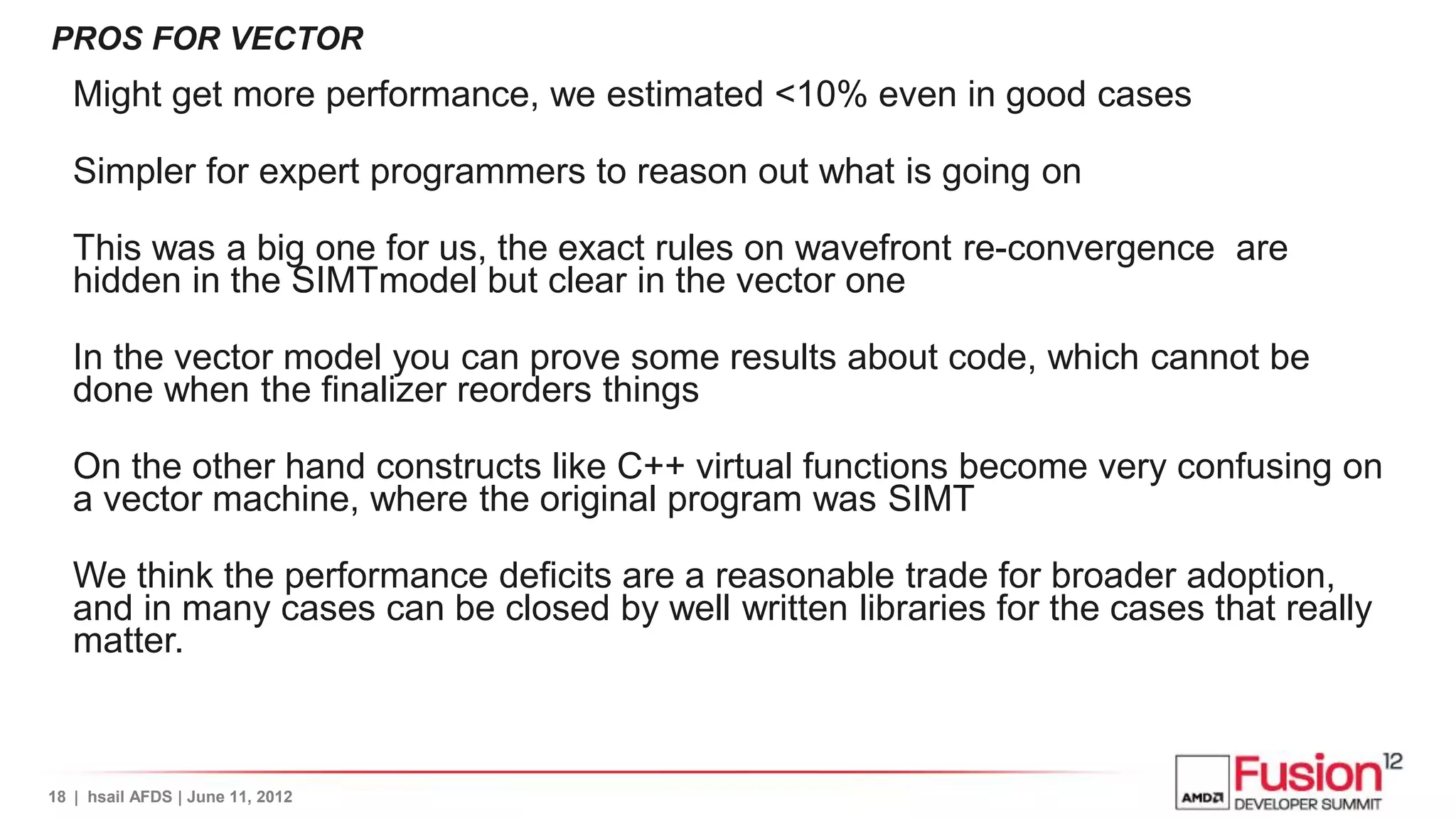 PROS FOR VECTOR
   Might get more performance, we estimated <10% even in good cases

   Simpler for expert programmers to reason out what is going on

   This was a big one for us, the exact rules on wavefront re-convergence are
   hidden in the SIMTmodel but clear in the vector one

   In the vector model you can prove some results about code, which cannot be
   done when the finalizer reorders things

   On the other hand constructs like C++ virtual functions become very confusing on
   a vector machine, where the original program was SIMT

   We think the performance deficits are a reasonable trade for broader adoption,
   and in many cases can be closed by well written libraries for the cases that really
   matter.



18 | hsail AFDS | June 11, 2012
 