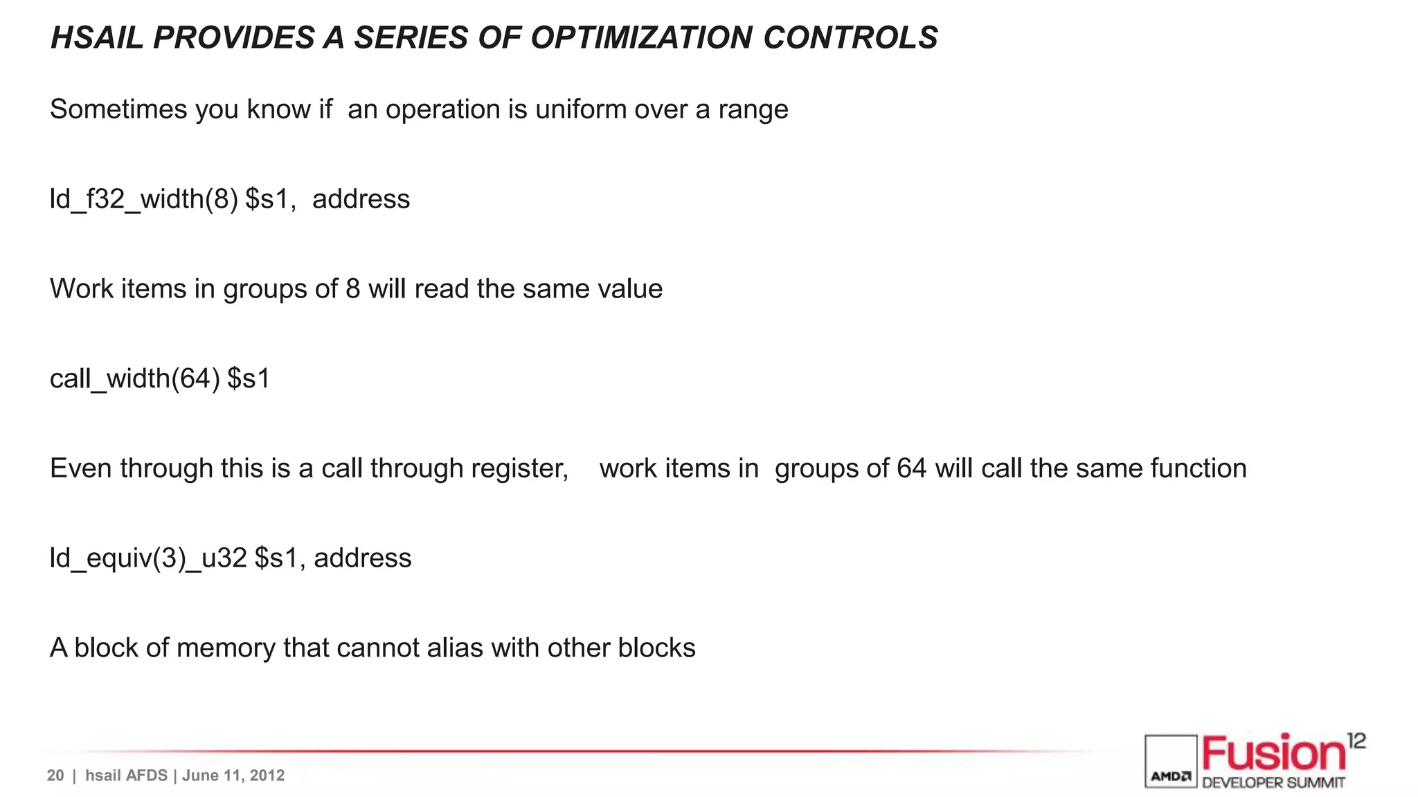 HSAIL PROVIDES A SERIES OF OPTIMIZATION CONTROLS

Sometimes you know if an operation is uniform over a range


ld_f32_width(8) $s1, address


Work items in groups of 8 will read the same value


call_width(64) $s1


Even through this is a call through register,   work items in groups of 64 will call the same function


ld_equiv(3)_u32 $s1, address


A block of memory that cannot alias with other blocks



20 | hsail AFDS | June 11, 2012
 