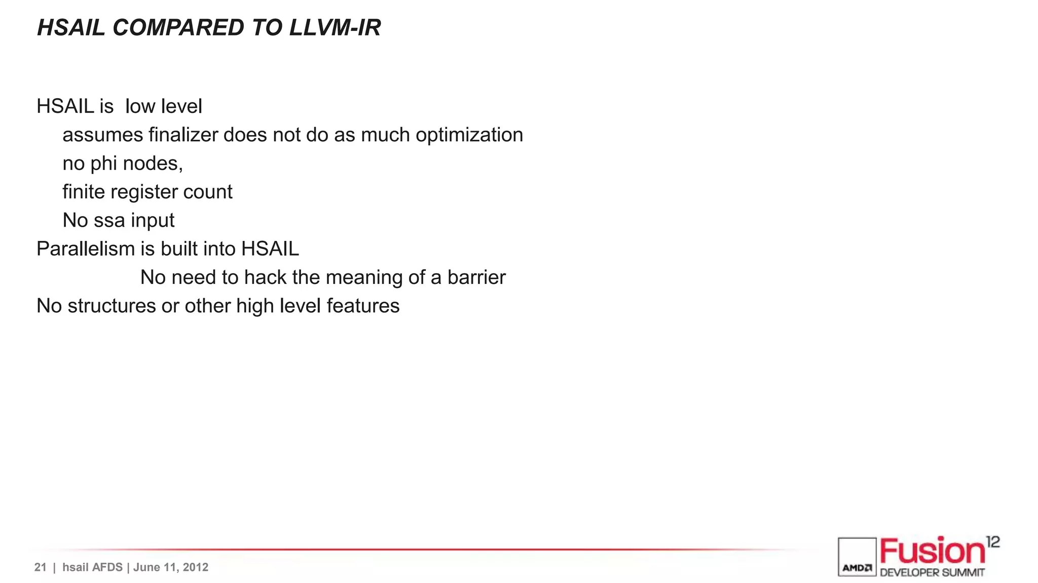 HSAIL COMPARED TO LLVM-IR


HSAIL is low level
  assumes finalizer does not do as much optimization
  no phi nodes,
  finite register count
  No ssa input
Parallelism is built into HSAIL
            No need to hack the meaning of a barrier
No structures or other high level features




21 | hsail AFDS | June 11, 2012
 