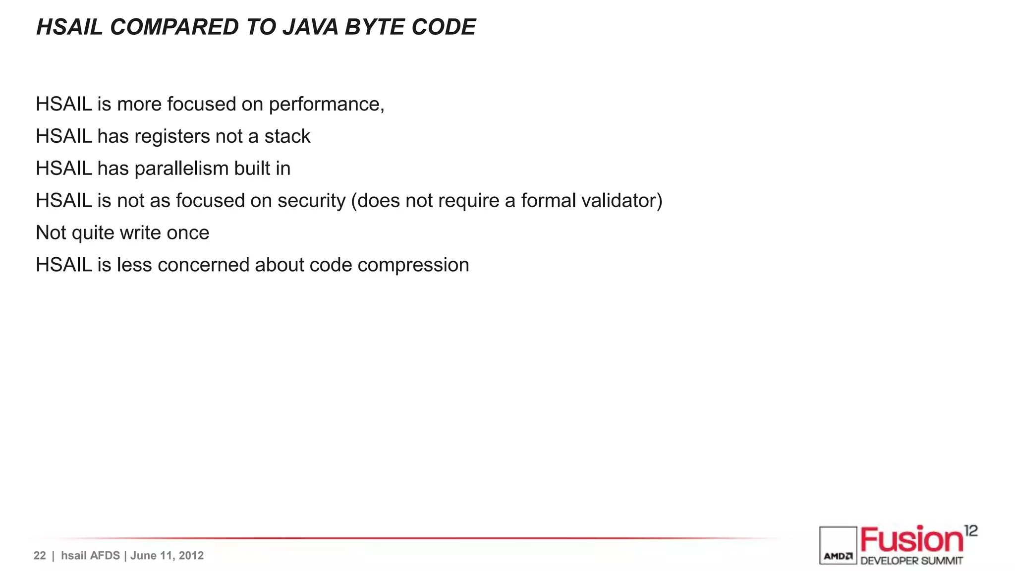 HSAIL COMPARED TO JAVA BYTE CODE


HSAIL is more focused on performance,
HSAIL has registers not a stack
HSAIL has parallelism built in
HSAIL is not as focused on security (does not require a formal validator)
Not quite write once
HSAIL is less concerned about code compression




22 | hsail AFDS | June 11, 2012
 
