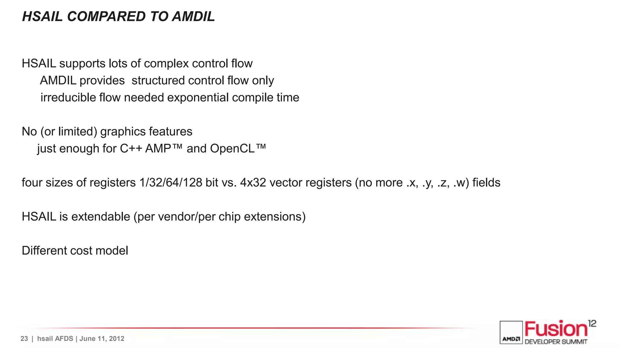 HSAIL COMPARED TO AMDIL


HSAIL supports lots of complex control flow
  AMDIL provides structured control flow only
  irreducible flow needed exponential compile time

No (or limited) graphics features
  just enough for C++ AMP™ and OpenCL™

four sizes of registers 1/32/64/128 bit vs. 4x32 vector registers (no more .x, .y, .z, .w) fields

HSAIL is extendable (per vendor/per chip extensions)

Different cost model




23 | hsail AFDS | June 11, 2012
 