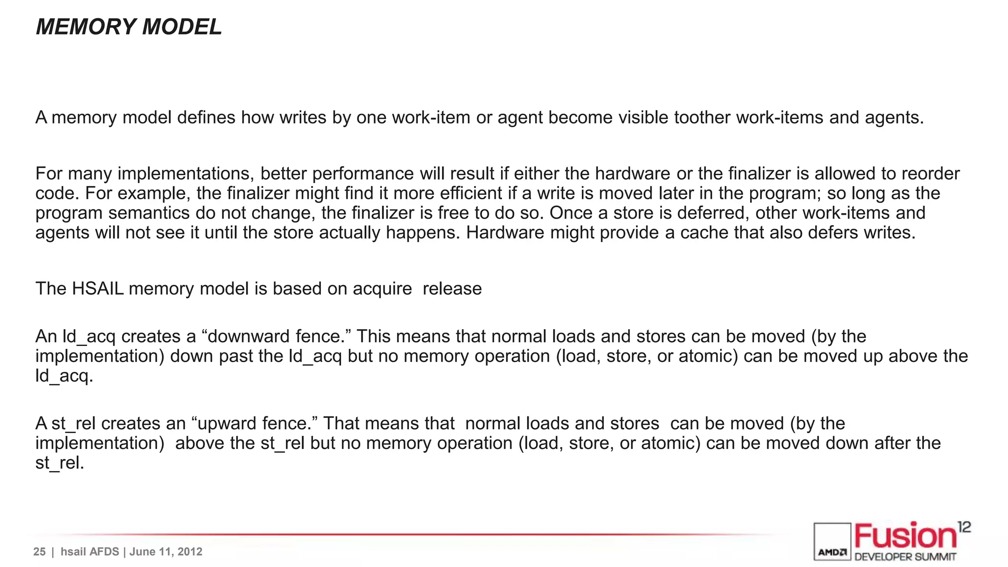 MEMORY MODEL


A memory model defines how writes by one work-item or agent become visible toother work-items and agents.


For many implementations, better performance will result if either the hardware or the finalizer is allowed to reorder
code. For example, the finalizer might find it more efficient if a write is moved later in the program; so long as the
program semantics do not change, the finalizer is free to do so. Once a store is deferred, other work-items and
agents will not see it until the store actually happens. Hardware might provide a cache that also defers writes.


The HSAIL memory model is based on acquire release

An ld_acq creates a “downward fence.” This means that normal loads and stores can be moved (by the
implementation) down past the ld_acq but no memory operation (load, store, or atomic) can be moved up above the
ld_acq.

A st_rel creates an “upward fence.” That means that normal loads and stores can be moved (by the
implementation) above the st_rel but no memory operation (load, store, or atomic) can be moved down after the
st_rel.



25 | hsail AFDS | June 11, 2012
 