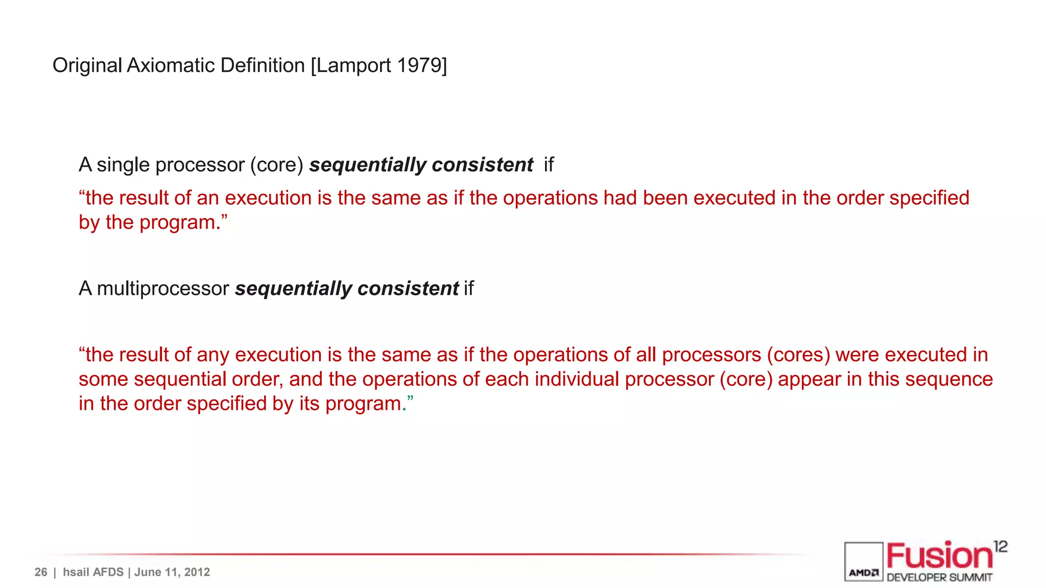 Original Axiomatic Definition [Lamport 1979]



       A single processor (core) sequentially consistent if
       “the result of an execution is the same as if the operations had been executed in the order specified
       by the program.”


       A multiprocessor sequentially consistent if


       “the result of any execution is the same as if the operations of all processors (cores) were executed in
       some sequential order, and the operations of each individual processor (core) appear in this sequence
       in the order specified by its program.”




26 | hsail AFDS | June 11, 2012
 