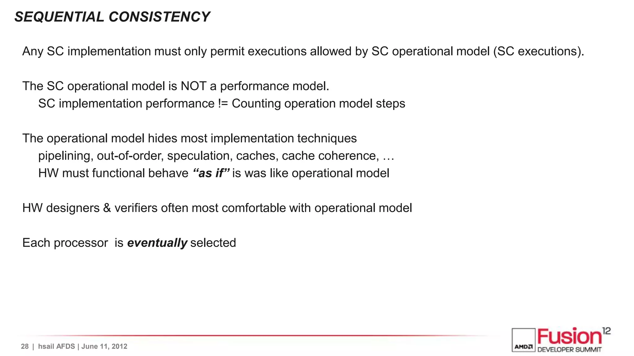 SEQUENTIAL CONSISTENCY

Any SC implementation must only permit executions allowed by SC operational model (SC executions).

The SC operational model is NOT a performance model.
  SC implementation performance != Counting operation model steps

The operational model hides most implementation techniques
  pipelining, out-of-order, speculation, caches, cache coherence, …
  HW must functional behave “as if” is was like operational model

HW designers & verifiers often most comfortable with operational model

Each processor is eventually selected




28 | hsail AFDS | June 11, 2012
 