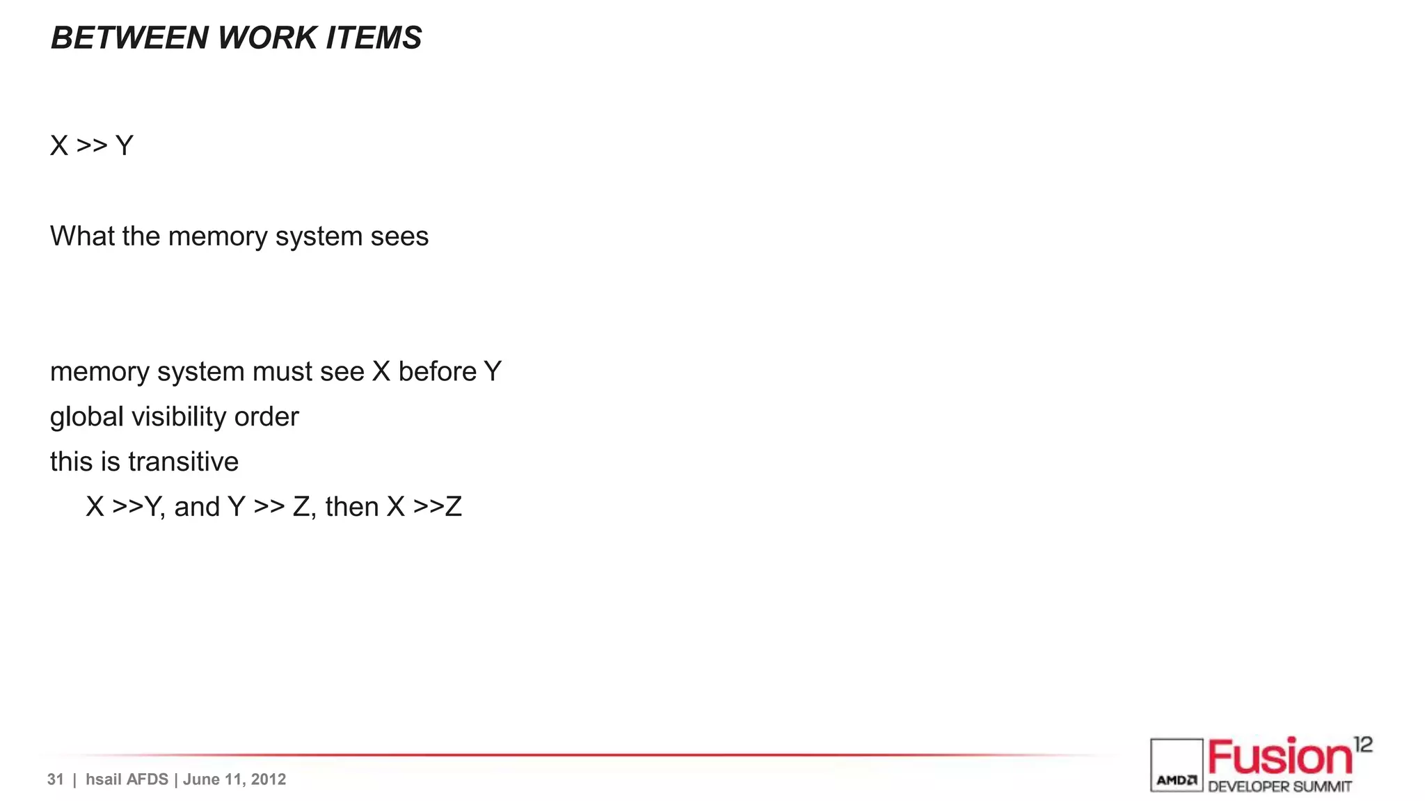 BETWEEN WORK ITEMS


X >> Y


What the memory system sees



memory system must see X before Y
global visibility order
this is transitive
     X >>Y, and Y >> Z, then X >>Z




31 | hsail AFDS | June 11, 2012
 