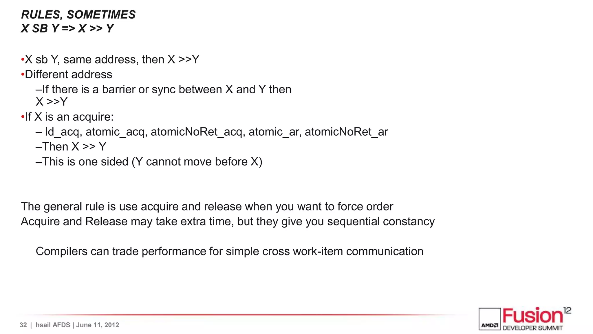 RULES, SOMETIMES
X SB Y => X >> Y

•X sb Y, same address, then X >>Y
•Different address
    –If there is a barrier or sync between X and Y then
    X >>Y
•If X is an acquire:
    – ld_acq, atomic_acq, atomicNoRet_acq, atomic_ar, atomicNoRet_ar
    –Then X >> Y
    –This is one sided (Y cannot move before X)


The general rule is use acquire and release when you want to force order
Acquire and Release may take extra time, but they give you sequential constancy

     Compilers can trade performance for simple cross work-item communication




32 | hsail AFDS | June 11, 2012
 