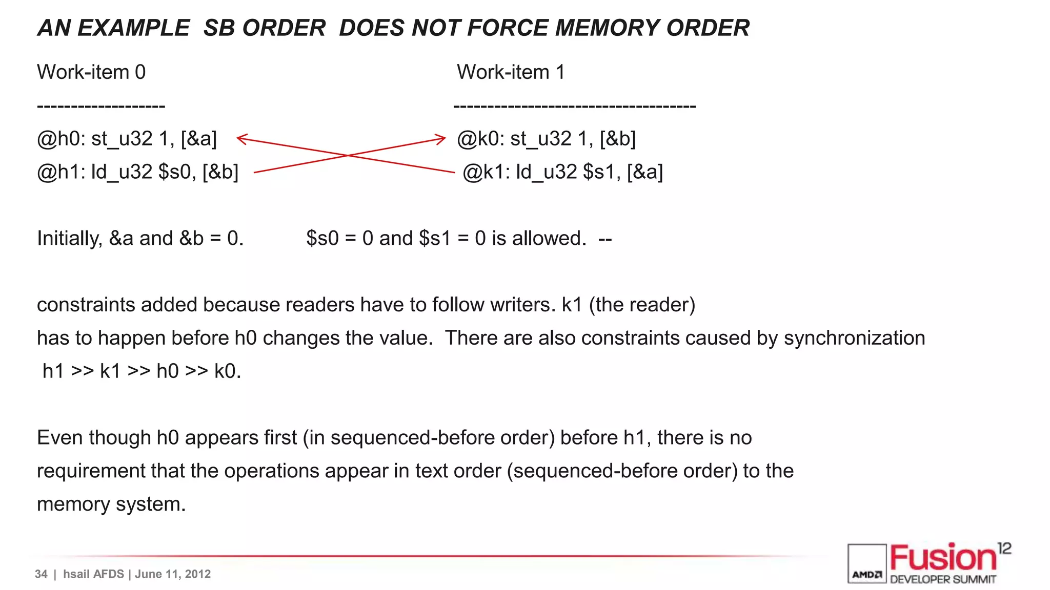 AN EXAMPLE SB ORDER DOES NOT FORCE MEMORY ORDER
Work-item 0                                       Work-item 1
-------------------                               ------------------------------------
@h0: st_u32 1, [&a]                               @k0: st_u32 1, [&b]
@h1: ld_u32 $s0, [&b]                              @k1: ld_u32 $s1, [&a]


Initially, &a and &b = 0.         $s0 = 0 and $s1 = 0 is allowed. --


constraints added because readers have to follow writers. k1 (the reader)
has to happen before h0 changes the value. There are also constraints caused by synchronization
 h1 >> k1 >> h0 >> k0.


Even though h0 appears first (in sequenced-before order) before h1, there is no
requirement that the operations appear in text order (sequenced-before order) to the
memory system.


34 | hsail AFDS | June 11, 2012
 