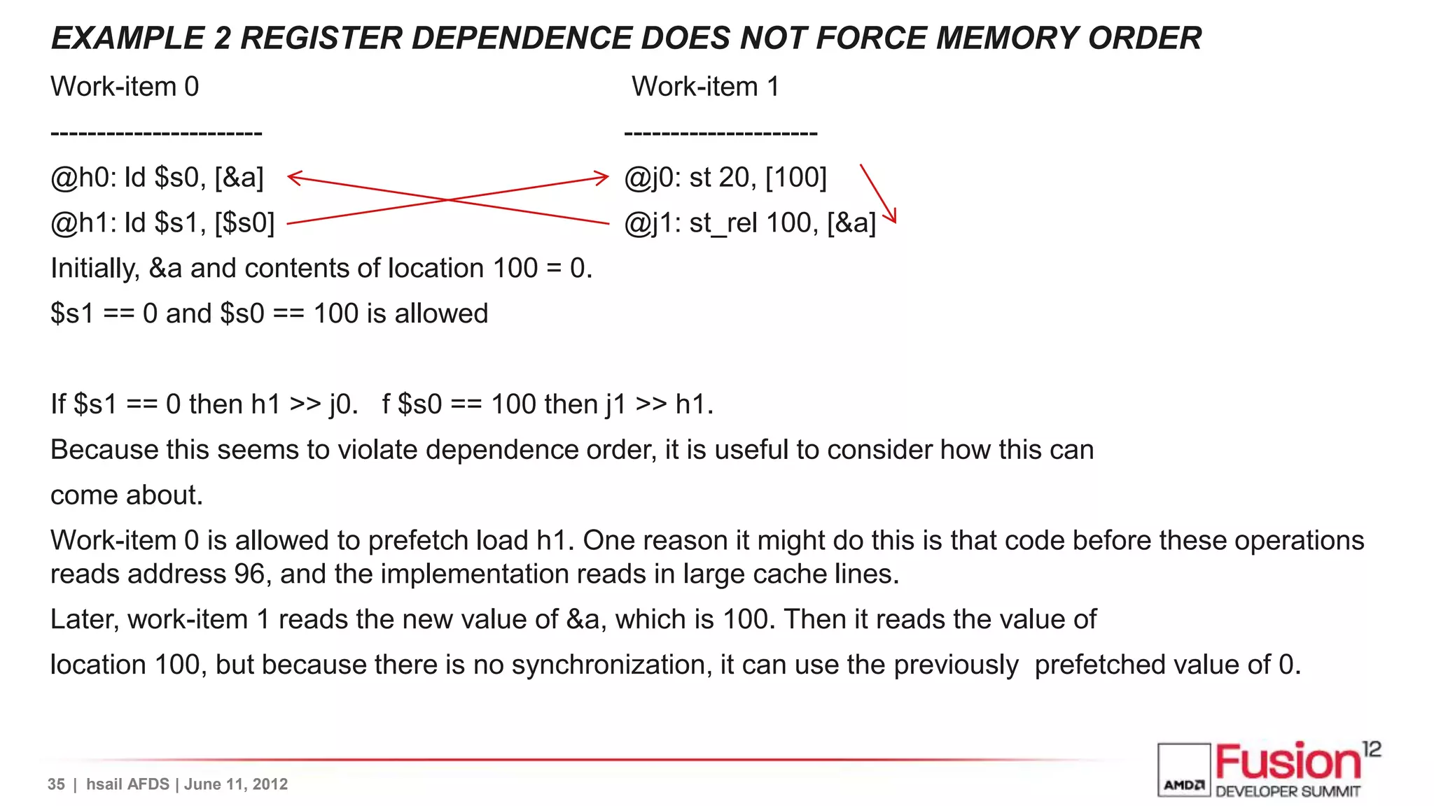 EXAMPLE 2 REGISTER DEPENDENCE DOES NOT FORCE MEMORY ORDER
Work-item 0                                       Work-item 1
-----------------------                           ---------------------
@h0: ld $s0, [&a]                                 @j0: st 20, [100]
@h1: ld $s1, [$s0]                                @j1: st_rel 100, [&a]
Initially, &a and contents of location 100 = 0.
$s1 == 0 and $s0 == 100 is allowed


If $s1 == 0 then h1 >> j0. f $s0 == 100 then j1 >> h1.
Because this seems to violate dependence order, it is useful to consider how this can
come about.
Work-item 0 is allowed to prefetch load h1. One reason it might do this is that code before these operations
reads address 96, and the implementation reads in large cache lines.
Later, work-item 1 reads the new value of &a, which is 100. Then it reads the value of
location 100, but because there is no synchronization, it can use the previously prefetched value of 0.



35 | hsail AFDS | June 11, 2012
 