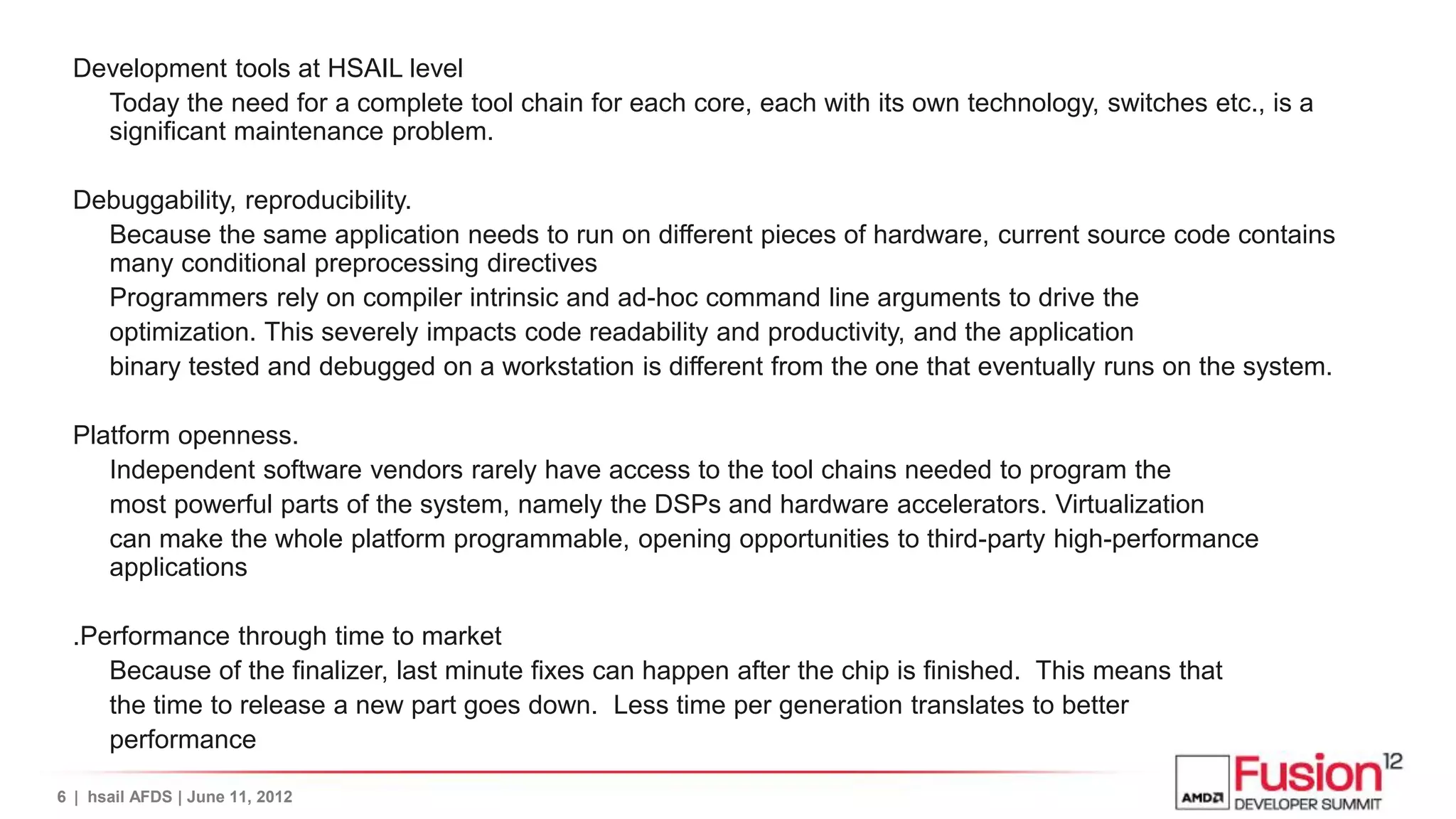 Development tools at HSAIL level
    Today the need for a complete tool chain for each core, each with its own technology, switches etc., is a
    significant maintenance problem.

  Debuggability, reproducibility.
    Because the same application needs to run on different pieces of hardware, current source code contains
    many conditional preprocessing directives
    Programmers rely on compiler intrinsic and ad-hoc command line arguments to drive the
    optimization. This severely impacts code readability and productivity, and the application
    binary tested and debugged on a workstation is different from the one that eventually runs on the system.

  Platform openness.
     Independent software vendors rarely have access to the tool chains needed to program the
     most powerful parts of the system, namely the DSPs and hardware accelerators. Virtualization
     can make the whole platform programmable, opening opportunities to third-party high-performance
     applications

  .Performance through time to market
     Because of the finalizer, last minute fixes can happen after the chip is finished. This means that
     the time to release a new part goes down. Less time per generation translates to better
     performance

6 | hsail AFDS | June 11, 2012
 