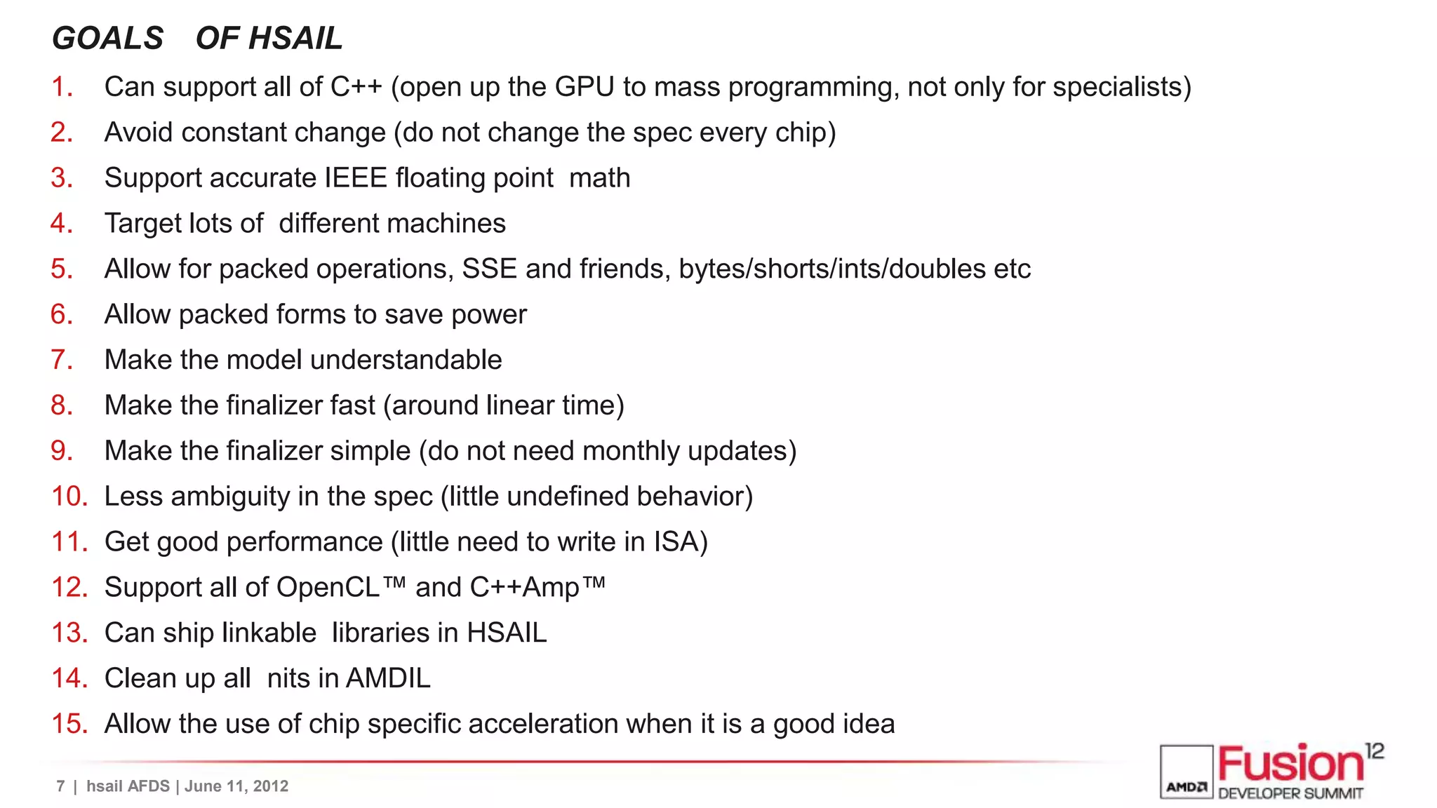 GOALS OF HSAIL
1.    Can support all of C++ (open up the GPU to mass programming, not only for specialists)
2.    Avoid constant change (do not change the spec every chip)
3.    Support accurate IEEE floating point math
4.    Target lots of different machines
5.    Allow for packed operations, SSE and friends, bytes/shorts/ints/doubles etc
6.    Allow packed forms to save power
7.    Make the model understandable
8.    Make the finalizer fast (around linear time)
9.    Make the finalizer simple (do not need monthly updates)
10. Less ambiguity in the spec (little undefined behavior)
11. Get good performance (little need to write in ISA)
12. Support all of OpenCL™ and C++Amp™
13. Can ship linkable libraries in HSAIL
14. Clean up all nits in AMDIL
15. Allow the use of chip specific acceleration when it is a good idea

7 | hsail AFDS | June 11, 2012
 