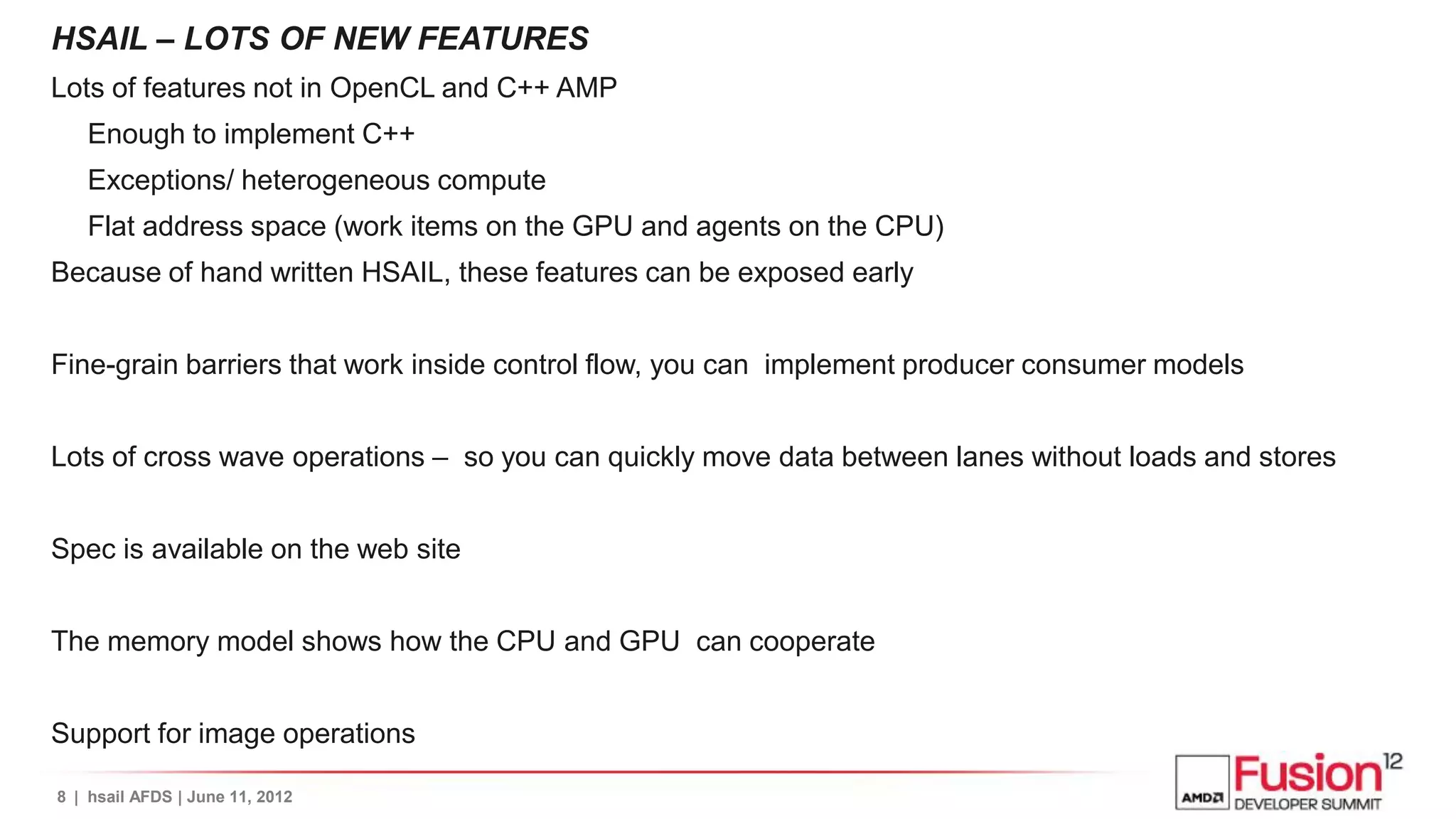 HSAIL – LOTS OF NEW FEATURES
Lots of features not in OpenCL and C++ AMP
   Enough to implement C++
   Exceptions/ heterogeneous compute
   Flat address space (work items on the GPU and agents on the CPU)
Because of hand written HSAIL, these features can be exposed early


Fine-grain barriers that work inside control flow, you can implement producer consumer models


Lots of cross wave operations – so you can quickly move data between lanes without loads and stores


Spec is available on the web site


The memory model shows how the CPU and GPU can cooperate


Support for image operations

8 | hsail AFDS | June 11, 2012
 
