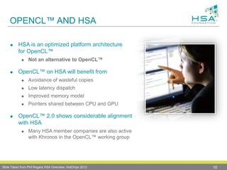 OPENCL™ AND HSA
 HSA is an optimized platform architecture
for OpenCL™
 Not an alternative to OpenCL™
 OpenCL™ on HSA will benefit from
 Avoidance of wasteful copies
 Low latency dispatch
 Improved memory model
 Pointers shared between CPU and GPU
 OpenCL™ 2.0 shows considerable alignment
with HSA
 Many HSA member companies are also active
with Khronos in the OpenCL™ working group
10Slide Taken from Phil Rogers HSA Overview, HotChips 2013
 