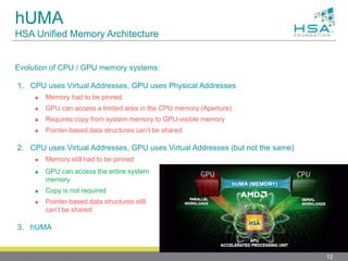 hUMA
HSA Unified Memory Architecture
Evolution of CPU / GPU memory systems:
1. CPU uses Virtual Addresses, GPU uses Physical Addresses
 Memory had to be pinned
 GPU can access a limited area in the CPU memory (Aperture)
 Requires copy from system memory to GPU-visible memory
 Pointer-based data structures can’t be shared
2. CPU uses Virtual Addresses, GPU uses Virtual Addresses (but not the same)
 Memory still had to be pinned
12
 GPU can access the entire system
memory
 Copy is not required
 Pointer-based data structures still
can’t be shared
3. hUMA
 