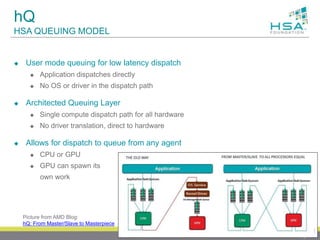 hQ
HSA QUEUING MODEL
 User mode queuing for low latency dispatch
 Application dispatches directly
 No OS or driver in the dispatch path
 Architected Queuing Layer
 Single compute dispatch path for all hardware
 No driver translation, direct to hardware
 Allows for dispatch to queue from any agent
 CPU or GPU
 GPU can spawn its
own work
19
Picture from AMD Blog:
hQ: From Master/Slave to Masterpiece
 