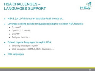 HSA CHALLENGES –
LANGUAGES SUPPORT
 HSAIL (or LLVM) is not an attractive level to code at…
 Leverage existing parallel languages/paradigms to exploit HSA features:
 C++ AMP
 OpenCL 2.0 (done!)
 OpenMP
 Add your favorite …
 Extend popular languages to exploit HSA:
 Scripting languages: Python
 Web languages : HTML5, RoR, Javascript, …
 DSL languages
30
 