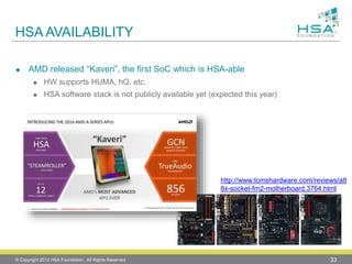 HSA AVAILABILITY
 AMD released “Kaveri”, the first SoC which is HSA-able
 HW supports HUMA, hQ, etc.
 HSA software stack is not publicly available yet (expected this year)
© Copyright 2012 HSA Foundation. All Rights Reserved. 33
http://www.tomshardware.com/reviews/a8
8x-socket-fm2-motherboard,3764.html
 