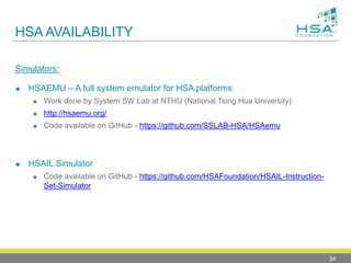 HSA AVAILABILITY
Simulators:
 HSAEMU – A full system emulator for HSA platforms
 Work done by System SW Lab at NTHU (National Tsing Hua University)
 http://hsaemu.org/
 Code available on GitHub - https://github.com/SSLAB-HSA/HSAemu
 HSAIL Simulator
 Code available on GitHub - https://github.com/HSAFoundation/HSAIL-Instruction-
Set-Simulator
34
 