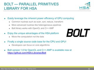 BOLT — PARALLEL PRIMITIVES
LIBRARY FOR HSA
 Easily leverage the inherent power efficiency of GPU computing
 Common routines such as scan, sort, reduce, transform
 More advanced routines like heterogeneous pipelines
 Bolt library works with OpenCL and C++ AMP
 Enjoy the unique advantages of the HSA platform
 Move the computation not the data
 Finally a single source code base for the CPU and GPU!
 Developers can focus on core algorithms
 Bolt version 1.0 for OpenCL and C++ AMP is available now at
https://github.com/HSA-Libraries/Bolt
42Slide Taken from Phil Rogers HSA Overview, HotChips 2013
 