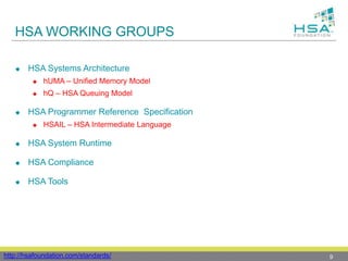 HSA WORKING GROUPS
 HSA Systems Architecture
 hUMA – Unified Memory Model
 hQ – HSA Queuing Model
 HSA Programmer Reference Specification
 HSAIL – HSA Intermediate Language
 HSA System Runtime
 HSA Compliance
 HSA Tools
9http://hsafoundation.com/standards/
 