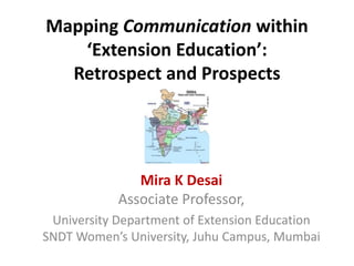 Mapping Communication within
‘Extension Education’:
Retrospect and Prospects

Mira K Desai
Associate Professor,
University Department of Extension Education
SNDT Women’s University, Juhu Campus, Mumbai

 