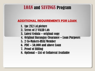LOAN and SAVINGS Program
ADDITIONAL REQUIREMENTS FOR LOAN
1. 1pc 2X2 i.d.picture
2. Xerox of 2 VALID i.ds
3. Latest Cedula – original copy
4. Original Barangay Clearance – Loan Purposes
5. 2 Co-Makers-HSAI Member
6. PDC – 50,000 and above Loan
7. Proof of Billing
8. Optional – List of Collateral Available
 
