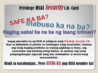 Privilege HSAI Security I.D. Card
Kapag miyembro ka ng HSAI at nabigyan nang Privilege Security I.D.
ikaw ay kikilalanin at priority na tutulungan nang Association. Anuman
ang iyong maging problema na walang paglabag sa batas, ang
association ang katulong mong lulutas. At anuman ang iyong
pangangailangan sigurado kang may malalapitan at merun kang
masasandalan.
Hindi sa kayabangan.. Pero ASTIG KA pag HSAI member ka!
 
