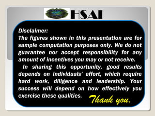 Disclaimer:
The figures shown in this presentation are for
sample computation purposes only. We do not
guarantee nor accept responsibility for any
amount of incentives you may or not receive.
In sharing this opportunity, good results
depends on individuals’ effort, which require
hard work, diligence and leadership. Your
success will depend on how effectively you
exercise these qualities.
Thank you.
HSAI
 