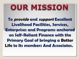 To provide and support Excellent
Livelihood Facilities, Services,
Enterprises and Programs anchored
on Self-Reliant Finance with the
Primary Goal of bringing a Better
Life to Its members And Associates.
 