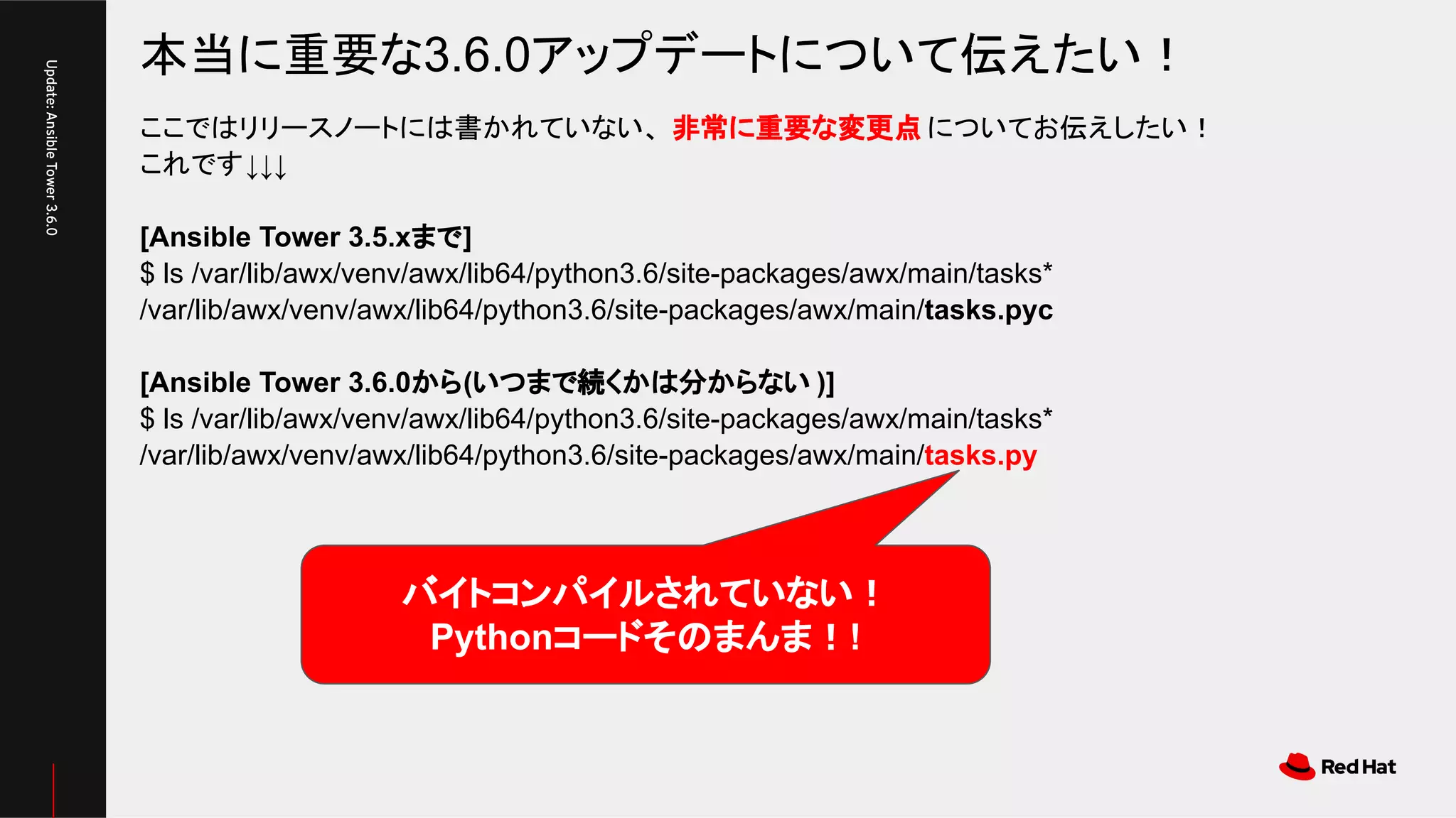 本当に重要な3.6.0アップデートについて伝えたい！
Update:AnsibleTower3.6.0
ここではリリースノートには書かれていない、 非常に重要な変更点 についてお伝えしたい！
これです↓↓↓
[Ansible Tower 3.5.xまで]
$ ls /var/lib/awx/venv/awx/lib64/python3.6/site-packages/awx/main/tasks*
/var/lib/awx/venv/awx/lib64/python3.6/site-packages/awx/main/tasks.pyc
[Ansible Tower 3.6.0から(いつまで続くかは分からない )]
$ ls /var/lib/awx/venv/awx/lib64/python3.6/site-packages/awx/main/tasks*
/var/lib/awx/venv/awx/lib64/python3.6/site-packages/awx/main/tasks.py
バイトコンパイルされていない！
Pythonコードそのまんま！!
 