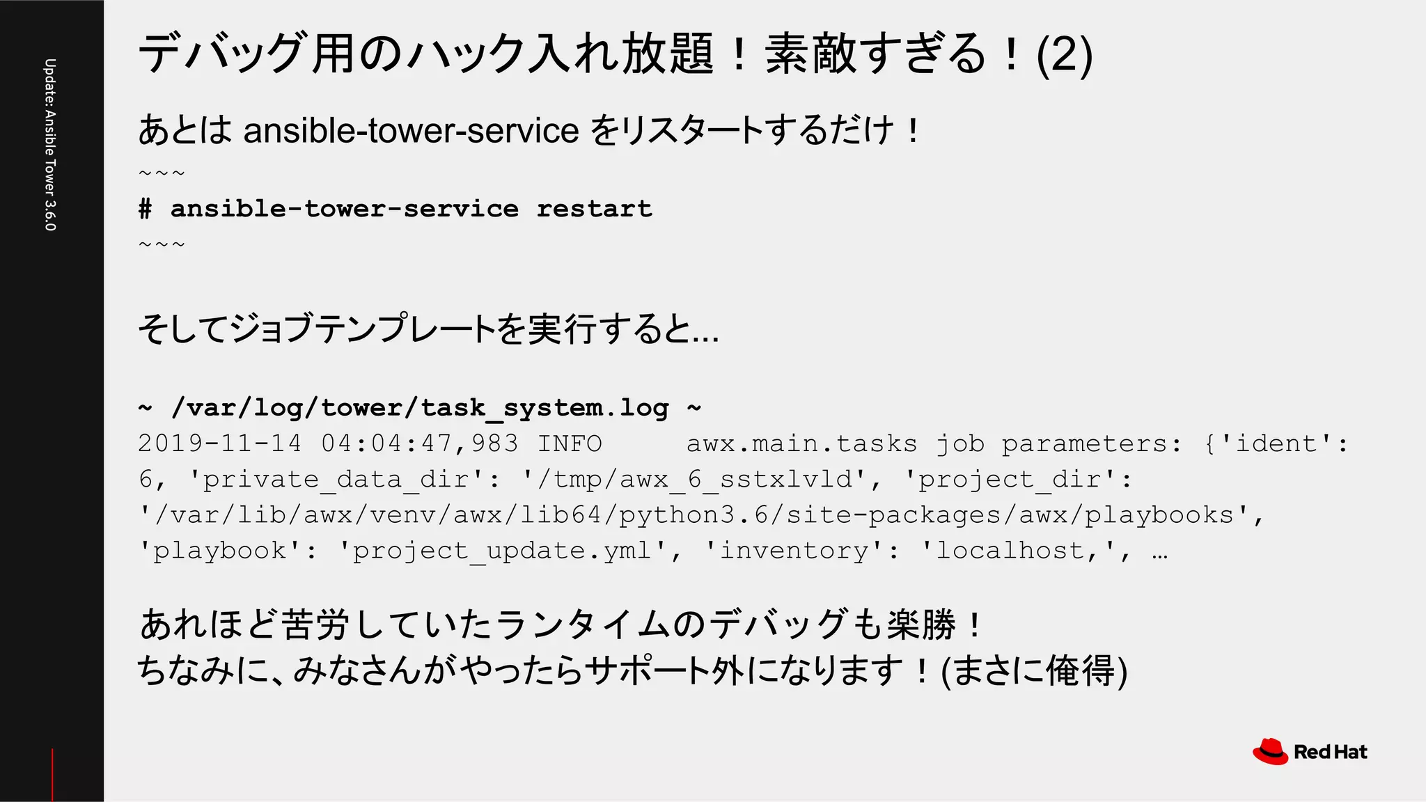 デバッグ用のハック入れ放題！素敵すぎる！(2)
Update:AnsibleTower3.6.0
あとは ansible-tower-service をリスタートするだけ！
~~~
# ansible-tower-service restart
~~~
そしてジョブテンプレートを実行すると...
~ /var/log/tower/task_system.log ~
2019-11-14 04:04:47,983 INFO awx.main.tasks job parameters: {'ident':
6, 'private_data_dir': '/tmp/awx_6_sstxlvld', 'project_dir':
'/var/lib/awx/venv/awx/lib64/python3.6/site-packages/awx/playbooks',
'playbook': 'project_update.yml', 'inventory': 'localhost,', …
あれほど苦労していたランタイムのデバッグも楽勝！
ちなみに、みなさんがやったらサポート外になります！(まさに俺得)
 