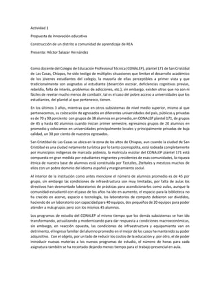 Actividad 1 
Propuesta de innovación educativa 
Construcción de un distrito o comunidad de aprendizaje de REA 
Presenta: Héctor Salazar Hernández 
Como docente del Colegio de Educación Profesional Técnica (CONALEP), plantel 171 de San Cristóbal de Las Casas, Chiapas, he sido testigo de múltiples situaciones que limitan el desarrollo académico de los jóvenes estudiantes del colegio, la mayoría de ellas perceptibles a primer vista y que tradicionalmente son asignadas al estudiante (deserción escolar, deficiencias cognitivas previas, rebeldía, falta de interés, problemas de adicciones, etc.), sin embargo, existen otras que no son ni fáciles de revelar mucho menos de combatir, tal es el caso del pobre acceso a universidades que los estudiantes, del plantel al que pertenezco, tienen. 
En los últimos 3 años, mientras que en otros subsistemas de nivel medio superior, mismo al que pertenecemos, su colocación de egresados en diferentes universidades del país, públicas y privadas es de 70 y 90 porciento con grupos de 38 alumnos en promedio, en CONALEP plantel 171, de grupos de 45 y hasta 60 alumnos cuando inician primer semestre, egresamos grupos de 20 alumnos en promedio y colocamos en universidades principalmente locales y principalmente privadas de baja calidad, un 30 por ciento de nuestros egresados. 
San Cristóbal de Las Casas se ubica en la zona de los altos de Chiapas, aun cuando la ciudad de San Cristóbal es una ciudad netamente turística por lo tanto cosmopolita, está rodeada completamente por municipios indígenas de marcada pobreza, la matrícula escolar del CONALEP plantel 171 está compuesta en gran medida por estudiantes migrantes y residentes de esas comunidades, la riqueza étnica de nuestra base de alumnos está constituida por Tzotziles, Zteltales y mestizos muchos de ellos con un pobre dominio del idioma español y marginamiento social. 
Al interior de la institución como antes mencione el número de alumnos promedio es de 45 por grupo, sin embargo las condiciones de infraestructura son muy limitadas, por falta de aulas los directivos han desmontado laboratorios de prácticas para acondicionarlos como aulas, aunque la comunidad estudiantil con el paso de los años ha ido en aumento, el espacio para la biblioteca no ha crecido en acervo, espacio o tecnología, los laboratorios de computo debieron ser divididos, haciendo de un laboratorio con capacidad para 40 equipos, dos pequeños de 20 equipos para poder atender a más grupos pero con los mismos 45 alumnos. 
Los programas de estudio del CONALEP al mismo tiempo que los demás subsistemas se han ido transformando, actualizando y modernizando para dar respuesta a condiciones macroeconómicas, sin embargo, en reacción opuesta, las condiciones de infraestructura y equipamiento van en detrimento, el ingreso familiar del alumno promedio en el mejor de los casos ha mantenido su poder adquisitivo. Con el objeto, por un lado de reducir los costos de la educación y, por otro, el de poder introducir nuevas materias a los nuevos programas de estudio, el número de horas para cada asignatura también se ha recortado dejando menos tiempo para el trabajo presencial en aula.  