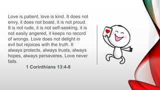 Love is patient, love is kind. It does not
envy, it does not boast, it is not proud.
It is not rude, it is not self-seeking, it is
not easily angered, it keeps no record
of wrongs. Love does not delight in
evil but rejoices with the truth. It
always protects, always trusts, always
hopes, always perseveres. Love never
fails.
1 Corinthians 13:4-8
 